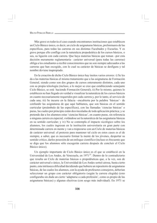 336
WALTER PEÑALOZA RAMELLA
Más grave es todavía el caso cuando encontramos instituciones que establecen
un Ciclo Básico único, es decir, un ciclo de asignaturas básicas, preliminares de las
específicas, para todas las carreras en sus distintas Facultades y Escuelas. Y es
grave porque ello conflige con la naturaleza propedeútica de los cursos básicos, o
sea, su ligazón con cada carrera. Que haya materias básicas que toman –por esta
decisión meramente reglamentaria– carácter universal (para todas las carreras)
obliga a los estudiantes a recibir conocimientos que no son siempre adecuados a las
carreras que han escogido, con lo cual su carácter de básicas se desfigura y tal
nombre deviene inapropiado.
En la creación de dicho Ciclo Básico único hay ínsitos varios errores: i) Se les
da a las materias básicas el mismo tratamiento que a las asignaturas de Formación
General, siendo como son dos grupos de cursos enteramente distintos, cada uno
con su propia teleología (incluso, a lo mejor se cree que estableciendo semejante
Ciclo Básico, se está haciendo Formación General); ii) Por lo mismo, quienes lo
establecen no han llegado en verdad a visualizar la naturaleza de los cursos básicos
en cuanto necesariamente requeridos por cada carrera y, por lo tanto, al servicio de
cada una; iii) Se incurre en la falacia –encubierta por la palabra ‘básicas’– de
confundir las asignaturas de que aquí hablamos, que son básicas en el sentido
curricular (preámbulo de las específicas), con las llamadas ‘ciencias básicas’ o
puras, las cuales por principio están desvinculadas de toda aplicación práctica; y se
pretende dar a los alumnos estas ‘ciencias básicas’, en cuanto puras, sin referencia
a ninguna carrera en especial, violándose así la naturaleza de las asignaturas básicas
en su sentido curricular; y iv) No se contempla el impacto sicológico sobre los
alumnos, los cuales ingresan en la institución universitaria en gran parte con
determinada carrera en mente y van a tropezarse con un Ciclo de materias básicas
de carácter universal: el pretexto para mantener tal ciclo en estos casos es el de
siempre, a saber, que es necesario formar la mente de los jóvenes, despertar su
sentido crítico, darles posesión de un enfoque científico (incluso es frecuente que
se diga que los alumnos sólo escogerán carrera después de concluir el Ciclo
Básico único).
Un ejemplo importante de Ciclo Básico único es el que se estableció en la
Universidad de Los Andes, de Venezuela, en 197125
. Dentro de lo contradictorio
que resulta un Ciclo de materias básicas o propedéuticas que, a la vez, son de
carácter universal o único, la Universidad de Los Andes sorteó airosa, hasta cierto
punto, esta intrínseca dificultad decidiendo que hubiera un repositorio de asignaturas
básicas, de las cuales los alumnos, con la ayuda de profesores consejeros, deberían
seleccionar un grupo con carácter obligatorio (según la carrera elegida) (esto
configuraba sin duda un cierto ‘adaptarse a cada profesión’, como es propio de las
asignaturas básicas) y algunas electivas (con sesgo más individual). En 1971 se
 