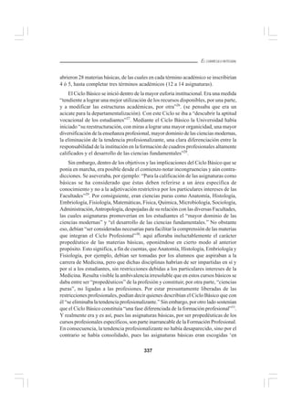337
EL CURRÍCULO INTEGRAL
abrieron 28 materias básicas, de las cuales en cada término académico se inscribirían
4 ó 5, hasta completar tres términos académicos (12 a 14 asignaturas).
El Ciclo Básico se inició dentro de la mayor euforia institucional. Era una medida
“tendiente a lograr una mejor utilización de los recursos disponibles, por una parte,
y a modificar las estructuras académicas, por otra”26
. (se pensaba que era un
acicate para la departamentalización). Con este Ciclo se iba a “descubrir la aptitud
vocacional de los estudiantes”27
. Mediante el Ciclo Básico la Universidad había
iniciado “su reestructuración, con miras a lograr una mayor organicidad, una mayor
diversificación de la enseñanza profesional, mayor dominio de las ciencias modernas,
la eliminación de la tendencia profesionalizante, una clara diferenciación entre la
responsabilidad de la institución en la formación de cuadros profesionales altamente
calificados y el desarrollo de las ciencias fundamentales”28
.
Sin embargo, dentro de los objetivos y las implicaciones del Ciclo Básico que se
ponía en marcha, era posible desde el comienzo notar incongruencias y aún contra-
dicciones. Se aseveraba, por ejemplo: “Para la calificación de las asignaturas como
básicas se ha considerado que éstas deben referirse a un área específica de
conocimiento y no a la adjetivación restrictiva por los particulares intereses de las
Facultades”29
. Por consiguiente, eran ciencias puras como Anatomía, Histología,
Embriología, Fisiología, Matemáticas, Física, Química, Microbiología, Sociología,
Administración,Antropología, despojadas de su relación con las diversas Facultades,
las cuales asignaturas promoverían en los estudiantes el “mayor dominio de las
ciencias modernas” y “el desarrollo de las ciencias fundamentales.” No obstante
eso, debían “ser consideradas necesarias para facilitar la comprensión de las materias
que integran el Ciclo Profesional”30
: aquí afloraba ineluctablemente el carácter
propedéutico de las materias básicas, oponiéndose en cierto modo al anterior
propósito. Esto significa, a fin de cuentas, queAnatomía, Histología, Embriología y
Fisiología, por ejemplo, debían ser tomadas por los alumnos que aspiraban a la
carrera de Medicina, pero que dichas disciplinas habrían de ser impartidas en sí y
por sí a los estudiantes, sin restricciones debidas a los particulares intereses de la
Medicina. Resulta visible la ambivalencia irresoluble que en estos cursos básicos se
daba entre ser “propedéuticos” de la profesión y constituir, por otra parte, “ciencias
puras”, no ligadas a las profesiones. Por estar presuntamente liberadas de las
restricciones profesionales, podían decir quienes describían el Ciclo Básico que con
él “se eliminaba la tendencia profesionalizante.” Sin embargo, por otro lado sostenían
que el Ciclo Básico constituía “una fase diferenciada de la formación profesional”31
.
Y realmente era y es así, pues las asignaturas básicas, por ser propedéuticas de los
cursos profesionales específicos, son parte inarrancable de la Formación Profesional.
En consecuencia, la tendencia profesionalizante no había desaparecido, sino por el
contrario se había consolidado, pues las asignaturas básicas eran escogidas ‘en
 