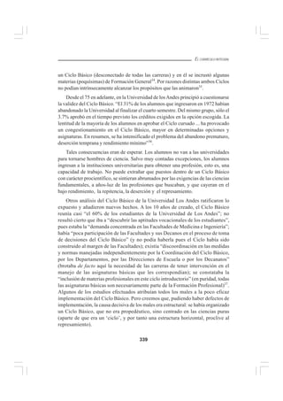 339
EL CURRÍCULO INTEGRAL
un Ciclo Básico (desconectado de todas las carreras) y en él se incrustó algunas
materias (poquísimas) de Formación General34
. Por razones distintas ambos Ciclos
no podían intrínsecamente alcanzar los propósitos que las animaron35
.
Desde el 75 en adelante, en la Universidad de losAndes principió a cuestionarse
la validez del Ciclo Básico. “El 31% de los alumnos que ingresaron en 1972 habían
abandonado la Universidad al finalizar el cuarto semestre. Del mismo grupo, sólo el
3.7% aprobó en el tiempo previsto los créditos exigidos en la opción escogida. La
lentitud de la mayoría de los alumnos en aprobar el Ciclo cursado ... ha provocado
un congestionamiento en el Ciclo Básico, mayor en determinadas opciones y
asignaturas. En resumen, se ha intensificado el problema del abandono prematuro,
deserción temprana y rendimiento mínimo”36
.
Tales consecuencias eran de esperar. Los alumnos no van a las universidades
para tornarse hombres de ciencia. Salvo muy contadas excepciones, los alumnos
ingresan a la instituciones universitarias para obtener una profesión, esto es, una
capacidad de trabajo. No puede extrañar que puestos dentro de un Ciclo Básico
con carácter procientífico, se sintieran abrumados por las exigencias de las ciencias
fundamentales, a años-luz de las profesiones que buscaban, y que cayeran en el
bajo rendimiento, la repitencia, la deserción y el represamiento.
Otros análisis del Ciclo Básico de la Universidad Los Andes ratificaron lo
expuesto y añadieron nuevos hechos. A los 10 años de creado, el Ciclo Básico
reunía casi “el 60% de los estudiantes de la Universidad de Los Andes”; no
resultó cierto que iba a “descubrir las aptitudes vocacionales de los estudiantes”,
pues estaba la “demanda concentrada en las Facultades de Medicina e Ingeniería”;
había “poca participación de las Facultades y sus Decanos en el proceso de toma
de decisiones del Ciclo Básico” (y no podía haberla pues el Ciclo había sido
construido al margen de las Facultades); existía “discoordinación en las medidas
y normas manejadas independientemente por la Coordinación del Ciclo Básico,
por los Departamentos, por las Direcciones de Escuela o por los Decanatos”
(brotaba de facto aquí la necesidad de las carreras de tener intervención en el
manejo de las asignaturas básicas que les correspondían); se constataba la
“inclusión de materias profesionales en este ciclo introductorio” (en puridad, todas
las asignaturas básicas son necesariamente parte de la Formación Profesional)37
.
Algunos de los estudios efectuados atribuían todos los males a la poco eficaz
implementación del Ciclo Básico. Pero creemos que, pudiendo haber defectos de
implementación, la causa decisiva de los males era estructural: se había organizado
un Ciclo Básico, que no era propedéutico, sino centrado en las ciencias puras
(aparte de que era un ‘ciclo’, y por tanto una estructura horizontal, proclive al
represamiento).
 