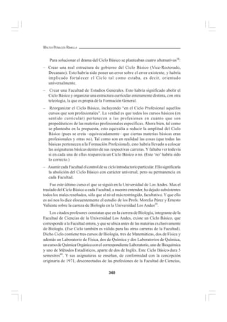 340
WALTER PEÑALOZA RAMELLA
Para solucionar el drama del Ciclo Básico se planteaban cuatro alternativas38
:
– Crear una real estructura de gobierno del Ciclo Básico (Vice-Rectorado,
Decanato). Esto habría sido poner un error sobre el error existente, y habría
implicado fortalecer el Ciclo tal como estaba, es decir, orientado
universalmente.
– Crear una Facultad de Estudios Generales. Esto habría significado abolir el
Ciclo Básico y organizar una estructura curricular enteramente distinta, con otra
teleología, la que es propia de la Formación General.
– Reorganizar el Ciclo Básico, incluyendo “en el Ciclo Profesional aquellos
cursos que son profesionales”. La verdad es que todos los cursos básicos (en
sentido curricular) pertenecen a las profesiones en cuanto que son
propedéuticos de las materias profesionales específicas. Ahora bien, tal como
se planteaba en la propuesta, esto equivalía a reducir la amplitud del Ciclo
Básico (pues se creía –equivocadamente– que ciertas materias básicas eran
profesionales y otras no). Tal como son en realidad las cosas (que todas las
básicas pertenecen a la Formación Profesional), esto habría llevado a colocar
las asignaturas básicas dentro de sus respectivas carreras. Y faltaba ver todavía
si en cada una de ellas reaparecía un Ciclo Básico o no. (Esto ‘no’ habría sido
lo correcto.)
– Asumir cada Facultad el control de su ciclo introductorio particular. Ello significaría
la abolición del Ciclo Básico con carácter universal, pero su permanencia en
cada Facultad.
Fue este último curso el que se siguió en la Universidad de Los Andes. Mas el
traslado del Ciclo Básico a cada Facultad, a nuestro entender, ha dejado subsistentes
todos los males reseñados, sólo que al nivel más restringido, facultativo.Y que ello
es así nos lo dice elocuentemente el estudio de los Profs. Morelia Pérez y Ernesto
Valiente sobre la carrera de Biología en la Universidad Los Andes39
.
Los citados profesores constatan que en la carrera de Biología, integrante de la
Facultad de Ciencias de la Universidad Los Andes, existe un Ciclo Básico, que
corresponde a la Facultad entera, y que se ubica antes de las materias exclusivamente
de Biología. (Ese Ciclo también es válido para las otras carreras de la Facultad).
Dicho Ciclo contiene tres cursos de Biología, tres de Matemáticas, dos de Física y
además un Laboratorio de Física, dos de Química y dos Laboratorios de Química,
un curso de Química Orgánica con el correspondiente Laboratorio, uno de Bioquímica
y uno de Métodos Estadísticos, aparte de dos de Inglés. Este Ciclo Básico dura 5
semestres40
. Y sus asignaturas se enseñan, de conformidad con la concepción
originaria de 1971, desconectadas de las profesiones de la Facultad de Ciencias,
 