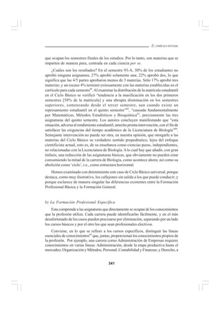 341
EL CURRÍCULO INTEGRAL
que ocupan los semestres finales de los estudios. Por lo tanto, son materias que se
imparten de manera pura, centrada en cada ciencia per se.
¿Cuáles son los resultados? En el semestre 93-A, 30% de los estudiantes no
aprobó ninguna asignatura; 27% aprobó solamente una; 22% aprobó dos, lo que
significa que las 4/5 partes aprobaron menos de 3 materias. Sólo 17% aprobó tres
materias; y un escaso 4% terminó exitosamente con las materias establecidas en el
currículo para cada semestre4l
.Al examinar la distribución de la matrícula estudiantil
en el Ciclo Básico se verificó “tendencia a la masificación en los dos primeros
semestres [58% de la matrícula] y una abrupta disminución en los semestres
superiores, comenzando desde el tercer semestre, aun cuando existe un
represamiento estudiantil en el quinto semestre”42
, “causada fundamentalmente
por Matemáticas, Métodos Estadísticos y Bioquímica43
, precisamente las tres
asignaturas del quinto semestre. Los autores concluyen manifestando que “esta
situación, adversa al rendimiento estudiantil, amerita pronta intervención, con el fin de
satisfacer las exigencias del tiempo académico de la Licenciatura de Biología”44
.
Semejante intervención no puede ser otra, en nuestra opinión, que otorgarle a las
materias del Ciclo Básico su verdadero sentido propedéutico, lejos del enfoque
cientificista actual, esto es, de su enseñanza como ciencias puras, independientes,
no relacionadas con la Licenciatura de Biología.A lo cual hay que añadir, con gran
énfasis, una reducción de las asignaturas básicas, que obviamente no pueden estar
consumiendo la mitad de la carrera de Biología, como acontece ahora; así como su
abolición como ‘ciclo’, i.e., como estructura horizontal.
Hemos examinado con detenimiento este caso de Ciclo Básico universal, porque
destaca, como muy ilustrativo, los callejones sin salida a los que puede conducir; y
porque esclarece de manera singular las diferencias existentes entre la Formación
Profesional Básica y la Formación General.
b) La Formación Profesional Específica
Esta comprende a las asignaturas que directamente se ocupan de los conocimientos
que la profesión utiliza. Cada carrera puede identificarlas fácilmente, y en el más
desafortunado de los casos pueden precisarse por eliminación, separando por un lado
los cursos básicos y por el otro los que sean profesionales electivos.
Conviene, en lo que se refiere a los cursos específicos, distinguir las líneas
esenciales de conocimientos45
que, juntas, proporcionan los conocimientos propios de
la profesión. Por ejemplo, una carrera corno Administración de Empresas requiere
conocimientos en varias líneas: Administración, desde la etapa productiva hasta el
mercadeo; Organización y Métodos; Personal; Contabilidad y Finanzas; y Derecho, a
 