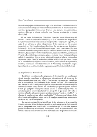 342
WALTER PEÑALOZA RAMELLA
lo que se ha agregado recientemente el aspecto de la Calidad.Aveces estas líneas de
conocimientos son apropiadas para conformar constelaciones de materias de diversa
amplitud que pueden utilizarse en diversas otras carreras con economía de
gastos, o bien en la misma profesión para fines de acentuación y variada
electividad.
En los cursos de Formación Profesional Específica ha de diferenciarse dos
niveles: 1º el de los cursos más teoréticos; y 2º el de los cursos más pragmáticos.
Los primeros contienen síntesis teóricas más profundas y amplias; los segundos, sin
dejar de ser teóricos, se hallan más próximos de las praxis, y por ello son más
prescriptivos. Un ejemplo aclarará lo dicho. En una carrera de Relaciones
Industriales de cierta Universidad encontramos como cursos específicos de
formación profesional los siguien tes: Sueldos y Salarios, Planificación de los Recursos
Humanos, Selección y Contratación de Personal, Seguridad Industrial, Contratación
Colectiva. Es evidente que semejante relación contiene cursos fundamentalmente
del nivel pragmático. Con un sesgo más teorético podría haberse contemplado
asignaturas como ‘Teoría de las Remuneraciones’, o bien ‘Participación del Trabajo
en la Distribución del Ingreso’ (que servirían de justificación a la asignatura de
Sueldos y Salarios, así como de Contratación de Personal); y ‘Teoría de los Juegos’
(que ofrecería la justificación de las negociaciones en Contratación Colectiva).
c) Asignaturas de Acentuación
Por último, consideremos las Asignaturas de Acentuación: son aquéllas que,
siendo también específicas, se ofrecen con alternativas, de tal forma que los
alumnos pueden escoger entre ellas46
. Conviene en este punto ser cuidadosos
con la terminología. Corrientemente se les llaman ‘electivas’. Pero sucede que
este vocablo se utiliza tanto para designar las materias que la Universidad requiere
sean seleccionadas como mínimo por los alumnos (exigencias que los alumnos
tienen que cumplir), como para denotar las que la institución presenta a los
estudiantes en un abanico de alternativas, con el fin de que elijan entre ellas el
mínimo señalado. Alas primeras conviene denominarlas ‘electivas exigibles’; y al
abanico de las alternativas, ‘electivas ofrecidas’. Y obviamente el número de las
electivas ofrecidas debe ser mayor que el de las electivas exigibles, porque de no
ser así no hay electividad posible.
Es preciso entender bien el significado de las asignaturas de acentuación.
Ellas forman parte del currículo para permitir un modicum de educación diferencial,
esto es, para proporcionar satisfacción a los estudiantes, que, en Educación Superior,
poseen determinadas inclinaciones hacia ciertas líneas de conocimientos. Pero
repárese en que estas materias electivas no tienen como propósito especializar a
 