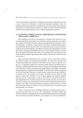 36
WALTER PEÑALOZA RAMELLA
hasta cubrir también el segundo nivel (organización de cada componente curricular)
y aun el tercer nivel (selección o creación de materiales auxiliares). Estos son
también ejemplos de concepciones vorticilares del currículo, sólo que más moderadas.
En general, es vorticilar todo uso que lleve el vocablo ‘currículo’ más allá del primer
nivel de la Tecnología Educativa, que es adonde propiamente pertenece.
12. ELFIN DELCURRÍCULO ES ELAPRENDIZAJE: CONCEPCIÓN
DIFUSA DEL CURRÍCULO
Más objetables aún que las concepciones vorticilares del currículo son las
concepciones difusas que existen. Las vorticilares quieren que mucho y aún todo lo
que es parte de la planificación de la educación quede dentro del currículo, como si
le fuera propio. Las difusas, al igual que las vorticilares, van hacia terrenos que se
encuentran más allá del currículo, pero con el agravante de que lo hacen sin decirlo,
y, además, de un modo impreciso, sin indicar los terrenos que están pisando, mezclán-
dolos todos y de pronto trasladándose de uno a otro sin aclaración ninguna, y dentro
de un tono general altamente especulativo. El resultado final es que quien lee tales
obras no sabe por dónde coger la punta de la madeja y termina sin noción de lo que
el currículo es.
Bajo el principio enteramente vago –y erróneo– de que “curriculum es todo lo
que facilita el proceso de enseñanza-aprendizaje”4
, las obras que encierran estas
concepciones hablan de planificación curricular, sin que nunca se sepa que es lo
que se va a planificar (suplen esta ausencia citando decenas de definiciones de
currículo), y hablan de diseño instruccional, y del proceso de enseñanza-aprendizaje,
y de evaluación. En todos estos puntos mencionan objetivos, actividades, contenidos,
retroalimentación, en repetitividad inacabable. De pronto están situados en el primer
nivel de la Tecnología Educativa y cuando menos se piensa resulta que se hallan en
el segundo nivel o en el quinto o en el cuarto. De hecho en estas obras de lo que
menos se trata es del currículo. Y si no se desea emplear este término, digamos
entonces que de lo que menos se trata en estas obras es del primer nivel de la
Tecnología Educativa. El énfasis es puesto en los restantes niveles, en particular en
el cuarto y el quinto. En conclusión no son obras sobre currículo (tal como lo hemos
expuesto) sino sobre Tecnología Educativa (aunque de modo confuso) y ofrecen
una Tecnología Educativa chucuta en la cual el primer nivel (el esencial) queda
prácticamente casi intocado.
Incluso van más lejos de la Tecnología Educativa y abordan asuntos ajenos a
ella, pero que tienen que ver, eso sí, con el aprendizaje. No debe olvidarse que
Amílcar Castellano, investigador de la Universidad del Zulia, aplicando la metodología
de las estructuras jerárquicas de Waller, en un estudio muy serio, ha ordenado las
 