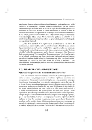 343
EL CURRÍCULO INTEGRAL
los alumnos. Desgraciadamente hay universidades que, equivocadamente, así lo
entienden. Incluso exigen a veces un semestre adicional para que los alumnos
completen la especialización. Pero no se trata de especializar de modo precoz a los
estudiantes de Pre-Grado. Se trata, en verdad, únicamente de acentuar un poco las
líneas de conocimiento de su preferencia, sin mengua de la visión omnicomprensiva
de una carrera, que los estudios en Pre Grado deben ostentar. La especialización es
cosa que compete al Post Grado. Allí el profesional graduado se concentra en un
ámbito pequeño de su carrera y lo estudia y se apropia de él, para llevarlo después
a su ejercicio profesional.
Aparte de la cuestión de la significación y naturaleza de los cursos de
acentuación, es preciso meditar sobre su aspecto operativo. Cuando en una carrera
figura una materia como ‘electiva exigible’ (por supuesto, pueden ser varias), es
obligación de la institución programar por lo menos dos con el carácter de ‘electivas
ofrecidas’ y ofrecidas realmente para que los alumnos escojan entre ellas. Queremos
decir con esto que una ‘electiva exigible’ demanda dos o más ‘electivas ofrecidas’,
y es tal múltiple ofrecimiento real el que constituye el conjunto de alternativas entre
las cuales el estudiante decide su inscripción, tomando una. Si las ‘electivas exigibles’
fueran dos, las ‘electivas ofrecidas’ deben ser de tres en adelante. Y así
sucesivamente. Más sobre este punto se analizará cuando estemos tratando de la
flexibilidad curricular.
3. EL ÁREA DE PRÁCTICAS PROFESIONALES
A) Las acciones profesionales demandan también aprendizaje
Esta área curricular es fundamental en la formación de los futuros profesionales.
Como lo hemos visto, una profesión no se obtiene repletando las mentes con
conocimientos. Desde que toda profesión implica una serie de acciones reales que
el profesional tiene que realizar en su trabajo, es mandatorio que en el proceso de
su formación deba aprender a ejecutar esas acciones. Los puros conocimientos no
le enseñarán jamás cómo realizarlas. Por una parte, debido a que la descripción de
una acción, por detallada que sea, o aun visible en un video, nunca puede sustituir a
la acción misma ejecutada por quien aprende. Por otra parte, porque ciertas
experiencias perceptivas y/o motoras jamás pueden vivirse a través de palabras,
sino que obligan a vivirlas directamente. Es como cualquier color, el rojo, por ejemplo,
que no hay manera de explicárselo a un ciego, pues requiere la experiencia directa
mediante la vista. Así acontece, pongamos por caso y para hablar de ejemplos
sencillos, con los sonidos, siseos, silbidos y demás manifestaciones sonoras que un
aprendiz de médico debe captar con su oído al escuchar el pecho o los pulmones de
un paciente bajo la guía de un profesor. Esto no se puede aprender mediante palabras.
 