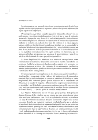 344
WALTER PEÑALOZA RAMELLA
Lo mismo ocurre con las mediciones de un terreno que presenta desniveles y
ángulos variados y que quien va a ser ingeniero civil necesita aprender, ejecutándolas
bajo la supervisión del profesor.
De análogo modo, el futuro educador requiere el trato con los niños y/o con los
adolescentes, y no solamente dándoles clases (esto es lo que se hace de ordinario,
pero resulta algo parcial, muy dentro de la tendencia cognoscitiva predominante),
sino también dirigiendo las actividades no cognoscitivas de sus educandos y asimismo
mediante el contacto personal con ellos fuera del contexto de la clase; requiere,
además establecer vinculación con los padres de familia y con la comunidad y la
institución debe brindarle las oportunidades para ello y la supervisión pertinente por
parte de sus profesores. Sólo así podemos estar ciertos de la idoneidad de quienes
se van a graduar como educadores. No, según acontece con frecuencia, que los
lanzamos al trabajo profesional, con una masa de conocimientos y unas leves
prácticas sólo de dictado de clases (prejuicio cognoscitivo).
El futuro abogado necesita adentrarse en el mundo de los expedientes, saber
cómo entender e interpretar y detectar los vacíos de un escrito, y de redactar los
suyos con claridad y jurídicamente fundamentados; necesita vivir y conocer los
pasos e incidentes de un juicio y los vericuetos de las acciones ante escribanos y
notarios, jueces y tribunales; precisa escuchar las peticiones o deseos de las personas
y saber cómo darles forma jurídica.
El futuro arquitecto requiere plasmar en dos dimensiones y en forma tridimen-
sional también y con sentido estético y a la vez útil las intenciones de quien quiere
construir algo (lo cual comúnmente se cumple en los talleres de diseño y en los de
maquetería), pero asimismo –puesto que un arquitecto no es simplemente un
dibujante, ni un hacedor de maquetas– debe saber cómo sus proyectos se materializan
en la realidad y qué dificultades encuentran o pueden encontrar allí, o sea, necesita
ver y participar técnicamente en la construcción de sus obras (lo cual comúnmente
no se hace nunca) ... Y de esta guisa, en todas las demás carreras.
Las Prácticas Profesionales no son otra cosa que el ejercicio de la profesión
durante el tiempo de los estudios, por una persona que va a ser profesional y que
todavía no lo es. Por lo mismo, estas Prácticas Profesionales deben ser secuenciadas
a lo largo de los términos académicos desde las acciones más simples hasta las más
complejas; desde las que pueden ser puramente simuladas hasta las que se adentran
en la realidad; desde las que implican responsabilidad sencilla hasta las que envuelven
responsabilidad más grande y casi total. Estas Prácticas Profesionales han de estar
permanentemente bajo la supervisión de docentes con amplia experiencia. En tal
virtud, las Prácticas Profesionales son trabajo efectivo que el alumno debe ejecutar
dentro del ámbito de su carrera y crecientemente frente a personas y/o casos reales.
 