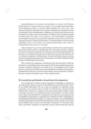 345
EL CURRÍCULO INTEGRAL
Lamentablemente en muchas universidades no existen las Prácticas
Profesionales en la mayor parte de sus carreras. Así se explica que profesionales
recién graduados acudan a su primer trabajo huérfanos de ‘savoir faire’. Son
ingenieros que deben aprender de sus capataces; abogados que no pueden formular
una demanda ni una contrademanda; contadores que cada paso que dan tienen que
consultarlo con alguien más experimentado; orientadores que contradictoriamente
no saben tratar a los niños o a los jóvenes; y así sucesivamente. Semejantes
universidades creen que los conocimientos impartidos a los jóvenes en las diversas
asignaturas tienen la virtud de transformarse y, autorrealizándose, misteriosamente
enlazándose entre sí, dar origen a las acciones profesionales, cual si éstas se
materializaran como un deus ex machinae.
¡Vana esperanza! Las acciones profesionales no brotan de los conocimientos.
Encuentran soporte en ellos, se justifican por ellos. Pero para poseerlas se requiere
de un ejercicio continuo y graduado. Se constituyen a través de un aprendizaje de otro
tipo, que no es intelectual, pero que tiene lo intelectual como marco de referencia. Su
vivo hontanar es la praxis, el trabajo mismo. En las universidades, las únicas carreras
que lo han entendido plenamente son las relacionadas con la salud: la Medicina (desde
antiguo), la Odontología, la Enfermería.
Pero se trata de un componente curricular que está, tiene que estar, en todas las
profesiones. Es una lástima que la mayor parte de ellas lo haya olvidado (porque hace
un siglo y medio las profesiones no residían en las universidades sino en la pura
praxis) y se contente con brindar una masa de asignaturas colmadas de conocimientos.
Generalmente lo hacen por el prurito de presentarse como enteramente científicas.
Pero han cortado todo contacto con el ‘hacer concreto mismo’.
B) Las prácticas profesionales y las prácticas de las asignaturas
Y no se diga que los alumnos tienen asignaturas completadas con prácticas,
aun laboratorios, porque el ‘hacer’de tales Prácticas es muy diferente del ‘hacer’
en la realidad profesional. Por eso es que, por ejemplo, los ingenieros recién
graduados, que pueden haber actuado en laboratorios científicamente
espectaculares, durante sus estudios, se encuentran desasistidos cuando su tarea
es afrontar una obra en la realidad del ejercicio profesional. Les faltó muchas
cosas: haber experimentado las contingencias de tal ejercicio, que pueden ser de
variabilidad insospechada; la capacidad para internalizar dicha variabilidad; la
flexibilidad profesional para adaptar sus esquemas mentales a la realidad hallada;
la rapidez para captar los conocimientos pertinentes al caso concreto; el ojo avizor
para comprobar que lo que se está haciendo corresponde a la obra que tienen
ante sí; por último, el aplomo y la seguridad. En suma, están carentes de lo que los
 