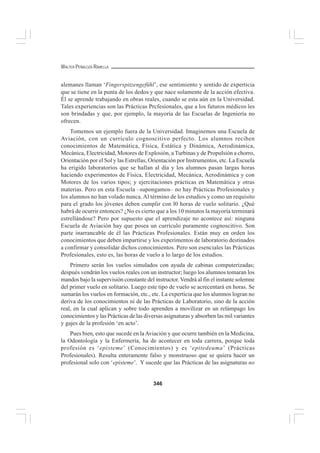 346
WALTER PEÑALOZA RAMELLA
alemanes llaman ‘Fingerspitzengefühl’, ese sentimiento y sentido de experticia
que se tiene en la punta de los dedos y que nace solamente de la acción efectiva.
Él se aprende trabajando en obras reales, cuando se esta aún en la Universidad.
Tales experiencias son las Prácticas Prcfesionales, que a los futuros médicos les
son brindadas y que, por ejemplo, la mayoría de las Escuelas de Ingeniería no
ofrecen.
Tomemos un ejemplo fuera de la Universidad. Imaginemos una Escuela de
Aviación, con un currículo cognoscitivo perfecto. Los alumnos reciben
conocimientos de Matemática, Física, Estática y Dinámica, Aerodinámica,
Mecánica, Electricidad, Motores de Explosión, a Turbinas y de Propulsión a chorro,
Orientación por el Sol y las Estrellas, Orientación por Instrumentos, etc. La Escuela
ha erigido laboratorios que se hallan al día y los alumnos pasan largas horas
haciendo experimentos de Física, Electricidad, Mecánica, Aerodinámica y con
Motores de los varios tipos; y ejercitaciones prácticas en Matemática y otras
materias. Pero en esta Escuela –supongamos– no hay Prácticas Profesionales y
los alumnos no han volado nunca. Al término de los estudios y como un requisito
para el grado los jóvenes deben cumplir con l0 horas de vuelo solitario. ¿Qué
habrá de ocurrir entonces? ¿No es cierto que a los 10 minutos la mayoría terminará
estrellándose? Pero por supuesto que el aprendizaje no acontece así: ninguna
Escuela de Aviación hay que posea un currículo puramente cognoscitivo. Son
parte inarrancable de él las Prácticas Profesionales. Están muy en orden los
conocimientos que deben impartirse y los experimentos de laboratorio destinados
a confirmar y consolidar dichos conocimientos. Pero son esenciales las Prácticas
Profesionales, esto es, las horas de vuelo a lo largo de los estudios.
Primero serán los vuelos simulados con ayuda de cabinas computerizadas;
después vendrán los vuelos reales con un instructor; luego los alumnos tomaran los
mandos bajo la supervisión constante del instructor. Vendrá al fin el instante solemne
del primer vuelo en solitario. Luego este tipo de vuelo se acrecentará en horas. Se
sumarán los vuelos en formación, etc., etc. La experticia que los alumnos logran no
deriva de los conocimientos ni de las Prácticas de Laboratorio, sino de la acción
real, en la cual aplican y sobre todo aprenden a movilizar en un relámpago los
conocimientos y las Prácticas de las diversas asignaturas y absorben las mil variantes
y gajes de la profesión ‘en acto’.
Pues bien, esto que sucede en la Aviación y que ocurre también en la Medicina,
la Odontología y la Enfermería, ha de acontecer en toda carrera, porque toda
profesión es ‘episteme’ (Conocimientos) y es ‘epitedeuma’ (Prácticas
Profesionales). Resulta enteramente falso y monstruoso que se quiera hacer un
profesional solo con ‘episteme’. Y sucede que las Prácticas de las asignaturas no
 