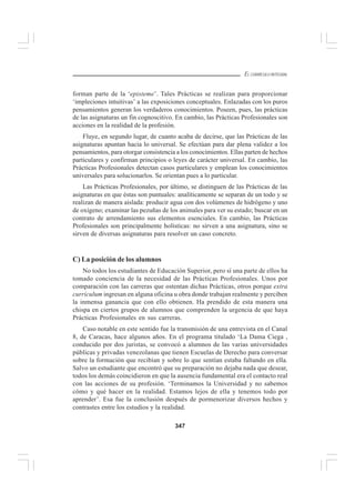 347
EL CURRÍCULO INTEGRAL
forman parte de la ‘episteme’. Tales Prácticas se realizan para proporcionar
‘impleciones intuitivas’ a las exposiciones conceptuales. Enlazadas con los puros
pensamientos generan los verdaderos conocimientos. Poseen, pues, las prácticas
de las asignaturas un fin cognoscitivo. En cambio, las Prácticas Profesionales son
acciones en la realidad de la profesión.
Fluye, en segundo lugar, de cuanto acaba de decirse, que las Prácticas de las
asignaturas apuntan hacia lo universal. Se efectúan para dar plena validez a los
pensamientos, para otorgar consistencia a los conocimientos. Ellas parten de hechos
particulares y confirman principios o leyes de carácter universal. En cambio, las
Prácticas Profesionales detectan casos particulares y emplean los conocimientos
universales para solucionarlos. Se orientan pues a lo particular.
Las Prácticas Profesionales, por último, se distinguen de las Prácticas de las
asignaturas en que éstas son puntuales: analíticamente se separan de un todo y se
realizan de manera aislada: producir agua con dos volúmenes de hidrógeno y uno
de oxígeno; examinar las pezuñas de los animales para ver su estado; buscar en un
contrato de arrendamiento sus elementos esenciales. En cambio, las Prácticas
Profesionales son principalmente holísticas: no sirven a una asignatura, sino se
sirven de diversas asignaturas para resolver un caso concreto.
C) La posición de los alumnos
No todos los estudiantes de Educación Superior, pero sí una parte de ellos ha
tomado conciencia de la necesidad de las Prácticas Profesionales. Unos por
comparación con las carreras que ostentan dichas Prácticas, otros porque extra
currículum ingresan en alguna oficina u obra donde trabajan realmente y perciben
la inmensa ganancia que con ello obtienen. Ha prendido de esta manera una
chispa en ciertos grupos de alumnos que comprenden la urgencia de que haya
Prácticas Profesionales en sus carreras.
Caso notable en este sentido fue la transmisión de una entrevista en el Canal
8, de Caracas, hace algunos años. En el programa titulado ‘La Dama Ciega ,
conducido por dos juristas, se convocó a alumnos de las varias universidades
públicas y privadas venezolanas que tienen Escuelas de Derecho para conversar
sobre la formación que recibían y sobre lo que sentían estaba faltando en ella.
Salvo un estudiante que encontró que su preparación no dejaba nada que desear,
todos los demás coincidieron en que la ausencia fundamental era el contacto real
con las acciones de su profesión. ‘Terminamos la Universidad y no sabemos
cómo y qué hacer en la realidad. Estamos lejos de ella y tenemos todo por
aprender’. Esa fue la conclusión después de pormenorizar diversos hechos y
contrastes entre los estudios y la realidad.
 