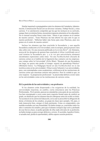 348
WALTER PEÑALOZA RAMELLA
Similar inquietud va propagándose entre los alumnos de Contaduría,Adminis-
tración, Comunicación Social con sus diversas variantes, Trabajo Social, y otras
carreras. Y es satisfactorio comprobar que las que las incluyen en su currículo,
aunque fuere en mínima forma, encuentran respuesta entusiasta en los educandos.
No es inusual escuchar frases como éstas: ‘Ahora sí que estamos en el camino
de nuestra carrera’, ‘Estas Prácticas me han abierto los ojos ante lo que es
nuestra profesión’, ‘Deberían haber más horas para estas Prácticas, pues nos
ponen en el centro de nuestra carrera’.
Incluso los alumnos que han concluido la Secundaria, y aun aquella
Secundaria conducente a la Universidad, como la europea, parecen poseer clara
idea sobre esto. En una encuesta publicada en la revista Stern47
, de Alemania,
acerca de los designios de quienes han concluido el Abitur (certificado con el
cual termina la Secundaria pre– y a la vez pro–universitaria alemana)
encontramos expresiones como éstas: ‘En una Fachhochschule (Escuela de
carreras cortas) en el ámbito de la Ingeniería hay contacto con las empresas:
una ventaja sobre la Universidad’ (Felix Blan); ‘Después de una Secundaria
tan larga, no quiero más perder el tiempo: seguiré un aprendizaje Práctico’
(Michaela Genz); ‘La Pedagogía Social en una Fachhochschule no es tan
teorética como en las universidades’ (Nina-Leonie Schuster). Las universidades,
pues, son contempladas como academistas, a diferencia de las instituciones de
carreras cortas que muestran carácter más práctico. Pero la verdad es que, en
este respecto –la preparación profesional– la practicidad debiera existir tanto
en las universidades como en las instituciones de carreras cortas.
D) La posición de las universidades y sus profesores
Si los alumnos están despertando a las exigencias de la realidad, las
universidades muestran, en cambio, cierta reluctancia ante las Prácticas
Profesionales. Por lo pronto, parecen no entenderlas como parte de sus currículos.
Las han conceptuado a veces como mero requisito formal antes de conferir un
grado, un obstáculo que los alumnos han de sobrepasar antes de recibir su título.
Así aconteció en la carrera de Educación, en la cual se prescribió la obligación de
dictar, al término de los estudios, un grupo de clases (por ejemplo, 10), para, si
todo transcurría bien, otorgar el título pertinente. Como se comprenderá, esta
medida resultaba casi una formalidad. No había tiempo ya, concluidos todos los
años o semestres de estudios, para que el alumno extrajera algo serio y profundo
de esas breves clases; ni podía aprender de ellas nada relevante de su profesión;
no había tiempo ya para corregir defectos y errores. Si acertaba, lograba el título;
si actuaba mal, perdía la oportunidad y debía esperar ocasión posterior.
 