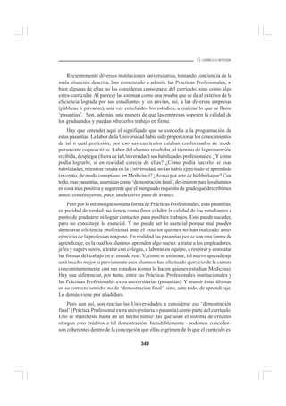 349
EL CURRÍCULO INTEGRAL
Recientemente diversas instituciones universitarias, tomando conciencia de la
mala situación descrita, han comenzado a admitir las Prácticas Profesionales, si
bien algunas de ellas no las consideran como parte del currículo, sino como algo
extra-curricular. Al parecer las estiman como una prueba que se da al exterior de la
eficiencia lograda por sus estudiantes y los envían, así, a las diversas empresas
(públicas o privadas), una vez concluidos los estudios, a realizar lo que se llama
‘pasantías’. Son, además, una manera de que las empresas sopesen la calidad de
los graduandos y puedan ofrecerles trabajo en firme.
Hay que entender aquí el significado que se concedía a la programación de
estas pasantías. La labor de la Universidad había sido proporcionar los conocimientos
de tal o cual profesión; por eso sus currículos estaban conformados de modo
puramente cognoscitivo. Labor del alumno resultaba, al término de la preparación
recibida, desplegar (fuera de la Universidad) sus habilidades profesionales. ¿Y cómo
podía lograrlo, si en realidad carecía de ellas? ¿Cómo podía hacerlo, si esas
habilidades, mientras estaba en la Universidad, no las había ejercitado ni aprendido
(excepto, de modo conspicuo, en Medicina)? ¿Acaso por arte de birlibirloque? Con
todo, esas pasantías, asumidas como ‘demostración final’, devinieron para los alumnos
en cosa más positiva y sugerente que el menguado requisito de grado que describimos
antes: constituyeron, pues, un decisivo paso de avance.
Pero por lo mismo que son una forma de Prácticas Profesionales, esas pasantías,
en puridad de verdad, no tienen como fines exhibir la calidad de los estudiantes a
punto de graduarse ni lograr contactos para posibles trabajos. Esto puede suceder,
pero no constituye lo esencial. Y no puede ser lo esencial porque mal pueden
demostrar eficiencia profesional ante el exterior quienes no han realizado antes
ejercicio de la profesión ninguno. En realidad las pasantías per se son una forma de
aprendizaje, en la cual los alumnos aprenden algo nuevo: a tratar a los empleadores,
jefes y supervisores, a tratar con colegas, a laborar en equipo, a respirar y constatar
las formas del trabajo en el mundo real. Y, como se entiende, tal nuevo aprendizaje
será mucho mejor si previamente esos alumnos han efectuado ejercicio de la carrera
concomitantemente con sus estudios (como lo hacen quienes estudian Medicina).
Hay que diferenciar, por tanto, entre las Prácticas Profesionales institucionales y
las Prácticas Profesionales extra universitarias (pasantías). Y asumir éstas últimas
en su correcto sentido: no de ‘demostración final’, sino, ante todo, de aprendizaje.
Lo demás viene por añadidura.
Pero aun así, son reacias las Universidades a considerar esa ‘demostración
final’ (Práctica Profesional extra universitaria o pasantía) como parte del currículo.
Ello se manifiesta hasta en un hecho nimio: las que usan el sistema de créditos
otorgan cero créditos a tal demostración. Indudablemente –podemos conceder–
son coherentes dentro de la concepción que ellas esgrimen de lo que el currículo es.
 