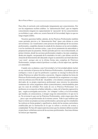 350
WALTER PEÑALOZA RAMELLA
Para ellas el currículo está conformado íntegramente por conocimientos. Por
eso las asignaturas reciben créditos. La ‘demostración final’, que no imparte
conocimiento ninguno (es supuestamente la ‘ejecución’ de los conocimientos
ya recibidos) y que, sobre eso, ocurre fuera de la Universidad, lógico es que no
tenga ningún crédito.
Nosotros queremos hablar, además, de las Prácticas Profesionales también
como períodos previos a la ‘demostración final’ (pues esta última es extra
universitaria). Las visualizamos como procesos de aprendizaje de las acciones
profesionales, cumplidos durante la estada de los alumnos en las universidades,
o en los institutos de carreras cortas, y que sirven justamente de antecedente y
preparación para las pasantías. Dichos períodos previos van evolucionando, en
primer término, desde las acciones profesionales simples a las más complejas;
desde otro ángulo, van pasando de lo simulado a lo real; y por último van de la
situación de heteronomía del educando a lograr su autonomía casi total (decimos
‘casi total’, porque aún en la última forma más compleja de Prácticas
Profesionales, siempre estará el profesor a su lado, a fin de supervisar, aprobar
y/o enmendar).
Cuando esto se plantea a una Universidad y la Universidad admite incluir
en sus currículos el proceso de las Prácticas Profesionales, el problema que se
configura a veces es que los profesores a quienes se encarga la dirección de
dichas Prácticas no saben llevarlas a ejecución. Algunos emplean las horas de
Prácticas Profesionales para ampliar el contenido de las asignaturas a su cargo;
otros las utilizan con el fin de dar –de palabra– a los alumnos consejos prácticos,
derivados de su propia experiencia profesional; unos terceros les presentan
resúmenes de varias asignaturas afines (conocimientos), entrelazándolas para
que les sean de utilidad. Pero nada de eso es Práctica Profesional. Los
profesores en su mayoría se hallan imbuidos, y tanto, de la función cognoscitiva
que, –según su arraigada convicción–, les ‘compete’ a ellos y a la Universidad,
que tienden, en consecuencia, a otorgar sesgo de conocimiento a lo que no lo
es. No avizoran lo que son las Prácticas Profesionales, están ciegos para ellas
... pese a que son profesionales de la misma carrera. Todo lo que tendrían que
hacer es mirar sus propias acciones profesionales y procurar que los estudiantes
las realicen en forma gradual y significativa, dentro de las normas curriculares
establecidas por la institución en lo que se refiere a niveles de avance y
complejidad. No hay allí espacio para lecciones que los alumnos deban escuchar
ni para hacer verbalismo acerca de las acciones profesionales. Son éstas últimas
las únicas que importan.
 