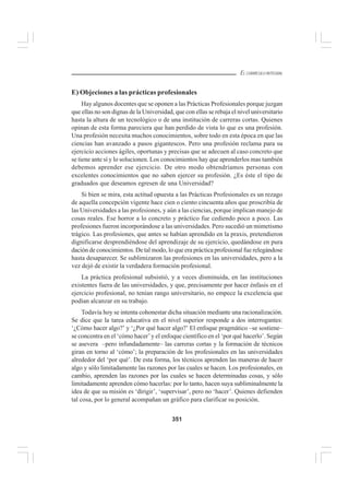 351
EL CURRÍCULO INTEGRAL
E) Objeciones a las prácticas profesionales
Hay algunos docentes que se oponen a las Prácticas Profesionales porque juzgan
que ellas no son dignas de la Universidad, que con ellas se rebaja el nivel universitario
hasta la altura de un tecnológico o de una institución de carreras cortas. Quienes
opinan de esta forma pareciera que han perdido de vista lo que es una profesión.
Una profesión necesita muchos conocimientos, sobre todo en esta época en que las
ciencias han avanzado a pasos gigantescos. Pero una profesión reclama para su
ejercicio acciones ágiles, oportunas y precisas que se adecuen al caso concreto que
se tiene ante sí y lo solucionen. Los conocimientos hay que aprenderlos mas también
debemos aprender ese ejercicio. De otro modo obtendríamos personas con
excelentes conocimientos que no saben ejercer su profesión. ¿Es éste el tipo de
graduados que deseamos egresen de una Universidad?
Si bien se mira, esta actitud opuesta a las Prácticas Profesionales es un rezago
de aquella concepción vigente hace cien o ciento cincuenta años que proscribía de
las Universidades a las profesiones, y aún a las ciencias, porque implican manejo de
cosas reales. Ese horror a lo concreto y práctico fue cediendo poco a poco. Las
profesiones fueron incorporándose a las universidades. Pero sucedió un mimetismo
trágico. Las profesiones, que antes se habían aprendido en la praxis, pretendieron
dignificarse desprendiéndose del aprendizaje de su ejercicio, quedándose en pura
dación de conocimientos. De tal modo, lo que era práctica profesional fue relegándose
hasta desaparecer. Se sublimizaron las profesiones en las universidades, pero a la
vez dejó de existir la verdadera formación profesional.
La práctica profesional subsistió, y a veces disminuida, en las instituciones
existentes fuera de las universidades, y que, precisamente por hacer énfasis en el
ejercicio profesional, no tenían rango universitario, no empece la excelencia que
podían alcanzar en su trabajo.
Todavía hoy se intenta cohonestar dicha situación mediante una racionalización.
Se dice que la tarea educativa en el nivel superior responde a dos interrogantes:
‘¿Cómo hacer algo?’ y ‘¿Por qué hacer algo?’ El enfoque pragmático –se sostiene–
se concentra en el ‘cómo hacer’y el enfoque científico en el ‘por qué hacerlo’. Según
se asevera –pero infundadamente– las carreras cortas y la formación de técnicos
giran en torno al ‘cómo’; la preparación de los profesionales en las universidades
alrededor del ‘por qué’. De esta forma, los técnicos aprenden las maneras de hacer
algo y sólo limitadamente las razones por las cuales se hacen. Los profesionales, en
cambio, aprenden las razones por las cuales se hacen determinadas cosas, y sólo
limitadamente aprenden cómo hacerlas: por lo tanto, hacen suya subliminalmente la
idea de que su misión es ‘dirigir’, ‘supervisar’, pero no ‘hacer’. Quienes defienden
tal cosa, por lo general acompañan un gráfico para clarificar su posición.
 