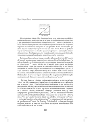 352
WALTER PEÑALOZA RAMELLA
El razonamiento resulta falaz. En primer lugar, torna supuestamente válido el
que los profesionales sepan el por qué de las cosas (actitud plenamente cognoscitiva)
y que aprendan sólo limitadamente el modo de hacerlas. Como si el profesional ha
de ser sólo un cerebro pensante cortado de manos y de acción. Con esto se apuntala
la postura academista de la mayoría de los egresados de las universidades que
creen hoy ser su función ‘supervisar’ lo que otros hacen. Como si pudieran
‘supervisar’las acciones de otros los que no han aprendido a realizar ellos mismos
dichas acciones. Resulta palmario, por lo demás, que los más grandes profesionales
son quienes ejecutan a la perfección las acciones que les competen.
En segundo lugar, debieran tener presente los defensores de la tesis del ‘cómo’y
el ‘por qué’ las palabras que hace doscientos años escribiera Simón Rodríguez: “se
aplican al trabajo y en él adquieren práctica, pero no técnica: faltándoles ésta, proceden
en todo al tiento”48
. La pura práctica, sin el por qué, genera meros practicantes,
cuasimecánicos, ciegos, que realizan las cosas robóticamente. Hay en esta correcta
aseveración de Simón Rodríguez una resonancia de la doctrina platónica, que en Las
Leyes colocara el simple practicismo debajo de la ‘techné’. Toda ‘techné’ necesita
las luces del conocimiento así como la sustancia facticia de las acciones profesionales.
Platón excluyó de la ‘techné’ el puro practicismo. No imaginó que andando los siglos
surgiera otro mal: el del puro cognoscitivismo fungiendo de ‘techné’.
En tercer lugar, no existe un continuo que requiera en un extremo el puro
‘cómo’ con sólo escasas razones; y en el otro extremo todas las razones del mundo,
con un magro ‘cómo’. Esto implicaría que pudiéramos formar un ingeniero
principalmente práctico y otro esencialmente atiborrado de teorías. Esto no es verdad.
En el ancho campo de las ‘technai’ hay niveles profesionales distintos. Hay tareas
en sí sencillas (oficios); tareas más complejas (artesanías, artes); y tareas
complejísimas (por antonomasia, profesiones). Cada una demanda conocimientos
acordes con la complejidad de su tarea. No es que a una se le da más ‘cómo’ y
menos ‘por qué’ y a otra viceversa. A cada una se le debe proporcionar los ‘cómo’
y los ‘por qué’que les resultan indispensables.Y en cada una, durante la preparación
de los alumnos, el ‘cómo’ (las Prácticas Profesionales), en lugar de disminuir
conforme la carrera se hace más larga, ha de acrecentarse sostenidamente. Ello
reside en la esencia de las ‘technai’.
PROFESIONALES
TÉCNICOS
¿Por qué?
¿Cómo?
 