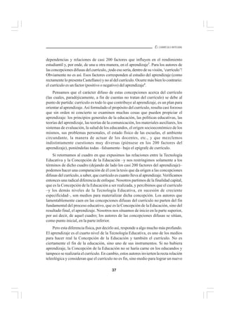 37
EL CURRÍCULO INTEGRAL
dependencias y relaciones de casi 200 factores que influyen en el rendimiento
estudiantil y, por ende, de una u otra manera, en el aprendizaje5
. Para los autores de
las concepciones difusas del currículo, ¡todo eso sería, dentro de su visión, ‘currículo’!
Obviamente no es así. Esos factores corresponden al estudio del aprendizaje (como
rectamente lo presenta Castellano) y no al del currículo. Ocurre más bien lo contrario:
el currículo es un factor (positivo o negativo) del aprendizaje6
.
Pensamos que el carácter difuso de estas concepciones acerca del currículo
(las cuales, paradójicamente, a fin de cuentas no tratan del currículo) se debe al
punto de partida: currículo es todo lo que contribuye al aprendizaje, es un plan para
orientar al aprendizaje.Así formulado el propósito del currículo, resulta casi forzoso
que sin orden ni concierto se examinen muchas cosas que pueden propiciar el
aprendizaje: los principios generales de la educación, las políticas educativas, las
teorías del aprendizaje, las teorías de la comunicación, los materiales auxiliares, los
sistemas de evaluación, la salud de los educandos, el origen socioeconómico de los
mismos, sus problemas personales, el estado físico de las escuelas, el ambiente
circundante, la manera de actuar de los docentes, etc., y que mezclemos
indistintamente cuestiones muy diversas (piénsese en los 200 factores del
aprendizaje), poniéndolas todas –falsamente– bajo el epígrafe de currículo.
Si retornamos al cuadro en que expusimos las relaciones entre la Tecnología
Educativa y la Concepción de la Educación –y nos restringimos solamente a los
términos de dicho cuadro (dejando de lado los casi 200 factores del aprendizaje)–
podemos hacer una comparación de él con la tesis que da origen a las concepciones
difusas del currículo, a saber, que currículo es cuanto lleva al aprendizaje.Verificamos
entonces una radical diferencia de enfoque. Nosotros partimos de la finalidad capital,
que es la Concepción de la Educación a ser realizada, y percibimos que el currículo
–y los demás niveles de la Tecnología Educativa, en sucesión de creciente
especificidad–, son medios para materializar dicha concepción. Los autores que
lamentablemente caen en las concepciones difusas del currículo no parten del fin
fundamental del proceso educativo, que es la Concepción de la Educación, sino del
resultado final, el aprendizaje. Nosotros nos situamos de inicio en la parte superior,
por así decir, de aquel cuadro; los autores de las concepciones difusas se sitúan,
como punto inicial, en la parte inferior.
Pero esta diferencia física, por decirlo así, responde a algo mucho más profundo.
El aprendizaje es el cuarto nivel de la Tecnología Educativa, es uno de los medios
para hacer real la Concepción de la Educación y también el currículo. No es
ciertamente el fin de la educación, sino uno de sus instrumentos. Si no hubiera
aprendizaje, la Concepción de la Educación no se haría carne en los educandos y
tampoco se realizaría el currículo. En cambio, estos autores invierten la recta relación
teleológica y consideran que el currículo no es fin, sino medio para lograr un nuevo
 