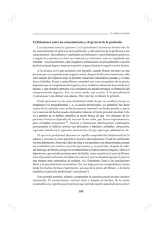 353
EL CURRÍCULO INTEGRAL
F) Relaciones entre los conocimientos y el ejercicio de la profesión
Las relaciones entre la ‘episteme’ y el ‘epitedeuma’ ocurren en las dos vías: de
los conocimientos al ejercicio de la profesión; y del ejercicio de la profesión a los
conocimientos. Descubiertos y analizados un fenómeno o varios fenómenos positivos
o negativos y puestos en claro sus caracteres y relaciones, esto es, registrada una
realidad = un conocimiento, cabe imaginar a continuación un procedimiento o acción
profesional para lograr o mejorar lo positivo o para eliminar lo negativo en los hechos.
A la inversa, es lo que aconteció, por ejemplo, cuando Breuer encontró en una
pacientequesucomportamientonegativoactual,despuésdediversostratamientos,sólo
curó cuando por hipnosis trajo al presente situaciones traumáticas pasadas y a todas
luces olvidadas. Freud, a quien Breuer comunicó este caso ya pretérito de su praxis,
hipotetizóqueelcomportamientonegativoeraenverdadunsíntomadeloocurridoenel
pasado, y que el traer la persona a su conciencia eso pasado producía su liberación del
comportamiento negativo. Era, en cierto modo, una catarsis. Y lo procedimental
(‘epitedeuma’) era obtener esa catarsis. Pero esto fue en Breuer lo primero.
Puede apreciarse en este caso con bastante nitidez lo que es científico y lo que es
terapéutico (lo procedimental, i. e., la acción profesional). Lo científico fue darse
cuenta de la conexión entre un hecho presente anormal y un hecho pasado, y que la
reviviscencia del hecho pasado eliminaba (catarsis) el hecho presente anormal. Esto
va a generar en el ámbito científico la teoría básica de que “los síntomas de los
pacientes histéricos dependen de escenas de sus vidas, que fueron impresionantes,
pero olvidadas (traumata)”49
. Nuevas y minuciosas observaciones continuaron
acrecentando el edificio teórico con principios e hipótesis múltiples: abreacción,
regresión, transferencia, represión, inconsciente, id, ego, super-ego, sublimación, etc.
El ejercicio profesional descansa en aquella comprobación fundamental de la
catarsis y consiste en cómo lograrla en la praxis (la terapéutica). Freud fue cambiando
los procedimientos.Ante todo, dejó de tratar a sus pacientes con electroterapia, porque
sus resultados eran muchas veces decepcionantes y, en particular, después de saber
del hallazgo de Breuer, porque en tal tratamiento no había catarsis ninguna.Aplicó el
hipnotismo, que resultó promisor pues facilitaba, como ocurrió en el caso de Breuer,
traer al presente los hechos olvidados (la catarsis), pero lo abandonó porque le parecía
una manera muy automática de trabajar. Así, finalmente, llegó a las asociaciones
libres y al procedimiento sicoanalítico. En este largo proceso comprobamos el paso
desde los hechos (la base experencial) –un caso de la praxis de Breuer– a la teoría
científica al ejercicio profesional (‘epitedeuma’).
Este ejemplo permite, además, comprender la cuestión crucial en que venimos
insistiendo. El conocimiento, incluso claro y basado en hechos, de la teoría
sicoanalítica no significa que la persona que aprende quede capacitada para ejercer
 