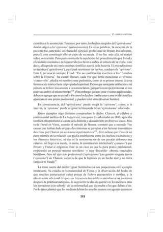 355
EL CURRÍCULO INTEGRAL
científica a lo acontecido.Tenemos, por tanto, los hechos surgidos del ‘epitedeuma’
dando origen a la ‘episteme’ (conocimiento). En otras palabras, la curación de la
paciente fue, ante todo, un efecto del ejercicio profesional de Breuer. Inicialmente,
para él, esto constituyó sólo un éxito de su praxis. Él no fue más allá, ni teorizó
sobre lo ocurrido. Pero posteriormente la repetición del procedimiento por Freud y
el examen sistemático de lo ocurrido los llevó a ambos al esbozo de la teoría, vale
decir, al logro de un conocimiento científico acerca de la histeria. El procedimiento
terapéutico (‘epitedeuma’), en el cual ocurrieron los hechos, condujo a la ‘episteme’.
Esto lo reconoció siempre Freud. “En su contribución teorética a los ‘Estudios
sobre la Histeria’ –ha escrito Breuer, cada vez que debía mencionar el término
‘conversión’, añadía mi nombre entre paréntesis, como si su primer intento de esta
formulaciónteóricafueramipropiedadespiritual.Piensoquesemejanteatribuciónami
persona se refiere únicamente a la nomenclatura, porque la concepción misma se nos
ocurrió a ambos al mismo tiempo”5l
. (Sin embargo, para no crear visiones equivocadas,
debemosagregarquenoentodosloscasosloshechosconducentesaunateoríacientífica
aparecen en una praxis profesional, y pueden tener otras diversas fuentes).
En consecuencia, del ‘epitedeuma’ puede surgir la ‘episteme’, como, a la
inversa, la ‘episteme’ puede originar la búsqueda de un ‘epitedeuma’ adecuado.
Otros ejemplos algo distintos comprueban lo dicho. Charcot, el célebre y
controversial médico de La Salpetriere, con quien Freud estudió en 1885, aplicaba
también el hipnotismo a la cura de la histeria y alcanzó éxito en diversos casos. Más
tarde Freud en Viena, usando el método de Breuer, constató que a menudo “las
causas que habían dado origen a los síntomas se parecían a los factores traumáticos
descritos por Charcot en sus casos experimentales”52
. Pero nótese que Charcot no
paró mientes en la relación que podía establecerse entre los hechos traumáticos y
los síntomas histéricos, ni vio en la rememoración de ese pasado doloroso una
catarsis; no llegó a su mente, en suma, la construcción intelectual (‘episteme’) que
Breuer y Freud sí erigieron. Este es un caso en que la pura praxis profesional,
empleando un procedi-miento novedoso –y muy discutido– obtenía resultados
benéficos. Pero tal ejercicio profesional (‘epitedeuma’) no generó ninguna teoría
(‘episteme’) en Charcot, salvo la de que la hipnosis es un hecho real y no mera
fantasía ni fraude53
.
La triste suerte del doctor Ignaz Semmelweiss nos proporciona otro ejemplo
interesante. Su estadía en la maternidad de Viena, y la observación del hecho de
que muchas parturientas caían presas de fiebres puerperales y morían, y la
observación adicional de que con frecuencia los médicos atendían a las pacientes
después de practicar autopsias, le sugirieron la idea de que tal vez los médicos eran
los portadores (sin saberlo) de la enfermedad que diezmaba a las que daban a luz.
Por lo tanto planteó que los médicos debían lavarse las manos con agentes químicos
 