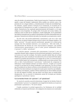 356
WALTER PEÑALOZA RAMELLA
antes de atender a las parturientas. Nadie le prestó atención. Cuando por un tiempo
quedó a cargo del hospital, implementó dicha medida con estrictez, pese a las
protestas de sus colegas médicos, y dramáticamente el índice de mortalidad bajó.
No obstante, cuando retornó el director de la institución, la revancha por el
atrevimiento de Semmelweiss no tardó. La disposición de lavarse las manos se
abolió. Semmelweiss fue expulsado ignominiosamente del hospital y se le negó
trabajo en otros hospitales. El castigo sobre él de parte de la clase médica, tan
poderosa como la orden de los Templarios, resultó implacable. No le perdonaban
que hubiera insinuado que los médicos diseminaban la terrible enfermedad entre las
pacientes. Semmelweiss enfermó más tarde, fue internado en un manicomio y murió.
En este caso, una acción profesional (‘epitedeuma’), que era a ojos vista
beneficiosa, no generó ningún enfoque teórico ni derivó de ninguno tampoco. No
había ‘episteme’. Era puro ejercicio profesional, apoyado en la observación
(aunque ésta fue estimada temeraria y no conclusiva). Sólo más tarde, el
descubrimiento de Pasteur de seres microscópicos malignos, que podían
contrarrestarse químicamente y por el calor, prestó fundamento teórico
(‘episteme’) a dicho ‘epitedeuma’.
La relación opuesta –existencia del conocimiento (‘episteme’), mas sin
engendrar durante siglos ninguna acción profesional quirúrgica (‘epitedeuma’)–
se revela en el caso de la miopía. Era hecho conocido (desde fines de la Edad
Media) que ésta viene causada por una alteración en la curvatura del lente óptico
natural (el cristalino que poseemos en el órgano de la vista). La corrección de la
visión se debía lograr, por consiguiente, restableciendo la curvatura normal. Para
ello se ideó el procedimiento (‘epitedeuma’ tradicional) de compensar la
deficiencia visual mediante anteojos con lentes cóncavos. A nadie se le ocurrió
corregir la curvatura de la córnea acudiendo a una operación. Eso fue así hasta
que el accidente de un obrero en Rusia, en la de década de los 80, le trizó los ojos.
El obrero fue intervenido por un cirujano de su país quien suturó los ojos dañados.
La sorpresa vino después, cuando el obrero reportó que no sólo le habían salvado
los ojos del impacto recibido, sino que ahora veía mejor, pues su miopía había
desaparecido. Así se concretó el tratamiento actual de la miopía por métodos
quirúrgicos (‘epitedeuma’ nuevo).
G) Los hechos frente a la ‘episteme’ y al ‘epitedeuma’
Se suscita la cuestión crucial de determinar el papel de los hechos frente al
conocimiento (‘episteme’) y compararlo con el papel de los hechos en el ejercicio
profesional (‘epitedeuma’). No son lo mismo.
Cuando asumimos la actitud cognoscitiva, los fenómenos de la realidad
(obtenidos en la praxis profesional, o de cualquiera otra manera) son examinados
 