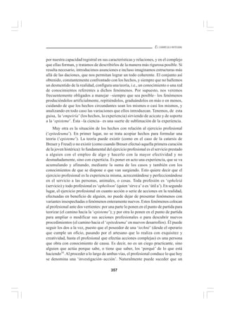 357
EL CURRÍCULO INTEGRAL
por nuestra capacidad registral en sus características y relaciones, y en el complejo
que ellas forman, y tratamos de describirlos de la manera más rigurosa posible. Si
resulta necesario, introducimos asunciones e incluso imaginamos estructuras más
allá de las daciones, que nos permitan lograr un todo coherente. El conjunto así
obtenido, constantemente confrontado con los hechos, y siempre que no hallemos
un desmentido de la realidad, configura una teoría, i.e., un conocimiento o una red
de conocimientos referentes a dichos fenómenos. Por supuesto, nos veremos
frecuentemente obligados a manejar –siempre que sea posible– los fenómenos
produciéndolos artificialmente, repitiéndolos, graduándolos en más o en menos,
cuidando de que los hechos circundantes sean los mismos o casi los mismos, y
analizando en todo caso las variaciones que ellos introduzcan. Tenemos, de esta
guisa, la ‘empeiría’ (los hechos, la experiencia) sirviendo de acicate y de soporte
a la ‘episteme’. Ésta –la ciencia– es una suerte de sublimación de la experiencia.
Muy otra es la situación de los hechos con relación al ejercicio profesional
(‘epitedeuma’). En primer lugar, no se trata acopiar hechos para formular una
teoria (‘episteme’). La teoría puede existir (como en el caso de la catarsis de
Breuer y Freud) o no existir (como cuando Breuer efectuó aquella primera curación
de la joven histérica): lo fundamental del ejercicio profesional es el servicio prestado
a alguien con el empleo de algo y hacerlo con la mayor efectividad y no
desmañadamente, sino con experticia. Es poner en acto una experiencia, que se va
acumulando y afinando, mediante la suma de los casos y también con los
conocimientos de que se dispone o que van surgiendo. Esto quiere decir que el
ejercicio profesional es la experiencia misma, acrecentándose y perfeccionándose
en el servicio a las personas, animales, o cosas. Toda profesión es ‘opheleiá
(servicio) y todo profesional es ‘opheiloon’ (quien ‘sirve a’ o es ‘útil a’). En segundo
lugar, el ejercicio profesional en cuanto acción o serie de acciones en la realidad,
efectuadas en beneficio de alguien, no puede dejar de presentar fenómenos con
variantes insospechadas o fenómenos enteramente nuevos. Estos fenómenos colocan
al profesional ante dos vertientes: por una parte lo ponen en el punto de partida para
teorizar (el camino hacia la ‘episteme’); y por otra lo ponen en el punto de partida
para ampliar o modificar sus acciones profesionales o para descubrir nuevos
procedimientos (el camino hacia el ‘epitedeuma’ en nuevos desarrollos). Él puede
seguir los dos a la vez, puesto que el poseedor de una ‘techné’ (desde el operario
que cumple un oficio, pasando por el artesano que lo realiza con exquisitez y
creatividad, hasta el profesional que efectúa acciones complejas) es una persona
que obra con conocimiento de causa. Es decir, no es un ciego practicante, sino
alguien que actúa porque sabe, o tiene que saber, los ‘porqué’ de lo que está
haciendo54
.Al proceder a lo largo de ambas vías, el profesional conduce lo que hoy
se denomina una ‘investigación–acción’. Naturalmente puede suceder que un
 