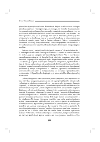 358
WALTER PEÑALOZA RAMELLA
profesional modifique sus acciones profesionales porque, así modificadas, lo dirigen
a resultados exitosos y no se preocupe, sin embargo, por formular el conocimiento
correspondiente (en tal caso, él se rige por los conocimientos que adquirió y por su
praxis: es un profesional que utiliza lo que Kuhn ha llamado la ‘ciencia oficial’: no
hace ‘episteme’, sólo usa la que hay). Pero ello es transitorio, puesto que otro
profesional o un hombre de ciencia –o un profesional que al mismo tiempo sea
hombre de ciencia, como Freud, o Pasteur, o Ignacio Chávez– recogerán los
fenómenos hallados y elaborarán la teoría científica apropiada, sea circunscrita a
los hechos en cuestión, sea extendida a otros hechos dentro de un enfoque de gran
amplitud.
En tercer lugar, y partiendo de los hechos (la ‘empeiría’), la actitud científica y
la actitud profesional tienen teleologías diferentes. El hombre de ciencia considera
los hechos, que son siempre y por necesidad particulares (‘hic et nunc’) como
trampolines para elevarse a la formulación de principios generales y universales.
Es arribar a leyes y teorías a lo que él aspira. El profesional ve los hechos, que son
‘hic et nunc’, y se queda en ellos para corregirlos, o mejorarlos, o para elaborar a
base de ellos un artefacto (en el más amplio sentido del término). Mientras el hombre
de ciencia pasa del plano de los hechos al plano de los conocimientos, el profesional
permanece y trabaja en el plano de la ‘empeiría’, aplicando ciertamente los
conocimientos existentes o perfeccionando las acciones o procedimientos
profesionales. El fin del hombre de ciencia es lo universal; el fin del profesional es
lo particular.
Cuando un ingeniero debe construir un puente sobre un río, está enfrentando un
caso individual (este puente, este río, y aún este lugar geográfico). Su intención y la
realidad de su trabajo no son generar leyes y una teoría sobre los puentes. Su punto
de partida y su punto de llegada es el caso individual y debe resolverlo aplicando los
conocimientos que posee. Cuando un profesor desarrolla una clase ante un grupo
de alumnos enfrenta también un caso particular (estos conocimientos, estos alumnos,
este tipo de estrategia educativa). Su punto de partida y su punto de llegada es el
descrito caso particular. Él no intenta elaborar teorías de la educación. Aplica lo
que sabe acerca de ser maestro y entrega de la mejor manera los conocimientos a
los estudiantes. No toma a éstos como conejillos para probar una teoría ni para
arribar a una nueva (esto podría hacerse, pero entonces ya está actuando como
hombre de ciencia). Igualmente, para examinar un último ejemplo, el médico que
atiende a un paciente no puede, no debe mirar a éste como un conejillo de
experimentación, es decir, como un ‘medio’o ‘instrumento para’, sino como un ser
que es ‘fin’ en sí mismo, y que debe ser curado. Todos estos casos representan
ejercicio profesional y no actividad dirigida a hacer ciencia, aunque ciertamente es
un ejercicio profesional que se enmarca en conocimientos científicos. Nos
 