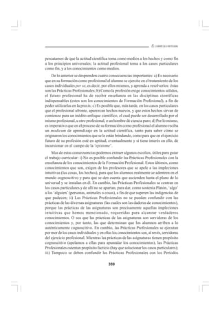 359
EL CURRÍCULO INTEGRAL
percatamos de que la actitud científica toma como medios a los hechos y como fin
a los principios universales; la actitud profesional toma a los casos particulares
como fin, y a los conocimientos como medios.
De lo anterior se desprenden cuatro consecuencias importantes: a) Es necesario
que en su formación como profesional el alumno se ejercite en el tratamiento de los
casos individuales per se, es decir, por ellos mismos, y aprenda a resolverlos: éstas
son las Prácticas Profesionales; b) Como la profesión exige conocimientos sólidos,
el futuro profesional ha de recibir enseñanza en las disciplinas científicas
indispensables (estos son los conocimientos de Formación Profesional), a fin de
poder utilizarlas en la praxis; c) Es posible que, más tarde, en los casos particulares
que el profesional afronte, aparezcan hechos nuevos, y que estos hechos sirvan de
comienzo para un inédito enfoque científico, el cual puede ser desarrollado por el
mismo profesional, u otro profesional, o un hombre de ciencia puro; d) Por lo mismo,
es imperativo que en el proceso de su formación como profesional el alumno reciba
un modicum de aprendizaje en la actitud científica, tanto para saber cómo se
originaron los conocimientos que se le están brindando, como para que en el ejercicio
futuro de su profesión esté en aptitud, eventualmente y si tiene interés en ello, de
incursionar en el campo de la ‘episteme’.
Mas de estas consecuencias podemos extraer algunos escolios, útiles para guiar
el trabajo curricular: i) No es posible confundir las Prácticas Profesionales con la
enseñanza de los conocimientos de la Formación Profesional. Estos últimos, como
conocimientos que son, exigen de los profesores que se apele a las impleciones
intuitivas (las cosas, los hechos), para que los alumnos realmente se adentren en el
mundo cognoscitivo y para que se den cuenta que ascienden hasta el plano de lo
universal y se instalan en él. En cambio, las Prácticas Profesionales se centran en
los casos particulares y de allí no se apartan, para dar, como sostenía Platón, ‘algo’
a los ‘alguien’ (personas, animales o cosas), a fin de que superen las indigencias de
que padecen; ii) Las Prácticas Profesionales no se pueden confundir con las
prácticas de las diversas asignaturas (las cuales son las dadoras de conocimientos),
porque las prácticas de las asignaturas son precisamente aquellas impleciones
intuitivas que hemos mencionado, requeridas para alcanzar verdaderos
conocimientos. O sea que las prácticas de las asignaturas son servidoras de los
conocimientos y, por tanto, las que determinan que los alumnos arriben a lo
auténticamente cognoscitivo. En cambio, las Prácticas Profesionales se ejecutan
por mor de los casos individuales y en ellas los conocimientos son, al revés, servidoras
del ejercicio profesional. Mientras las prácticas de las asignaturas tienen propósito
cognoscitivo (apelamos a ellas para apuntalar los conocimientos), las Prácticas
Profesionales ostentan propósito facticio (hay que solucionar los casos particulares);
iii) Tampoco se deben confundir las Prácticas Profesionales con los Períodos
 
