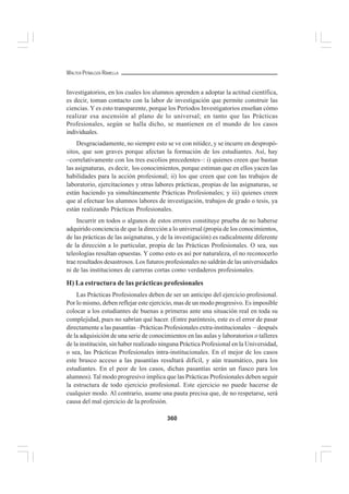 360
WALTER PEÑALOZA RAMELLA
Investigatorios, en los cuales los alumnos aprenden a adoptar la actitud científica,
es decir, toman contacto con la labor de investigación que permite construir las
ciencias. Y es esto transparente, porque los Períodos Investigatorios enseñan cómo
realizar esa ascensión al plano de lo universal; en tanto que las Prácticas
Profesionales, según se halla dicho, se mantienen en el mundo de los casos
individuales.
Desgraciadamente, no siempre esto se ve con nitidez, y se incurre en despropó-
sitos, que son graves porque afectan la formación de los estudiantes. Así, hay
–correlativamente con los tres escolios precedentes–: i) quienes creen que bastan
las asignaturas, es decir, los conocimientos, porque estiman que en ellos yacen las
habilidades para la acción profesional; ii) los que creen que con las trabajos de
laboratorio, ejercitaciones y otras labores prácticas, propias de las asignaturas, se
están haciendo ya simultáneamente Prácticas Profesionales; y iii) quienes creen
que al efectuar los alumnos labores de investigación, trabajos de grado o tesis, ya
están realizando Prácticas Profesionales.
Incurrir en todos o algunos de estos errores constituye prueba de no haberse
adquirido conciencia de que la dirección a lo universal (propia de los conocimientos,
de las prácticas de las asignaturas, y de la investigación) es radicalmente diferente
de la dirección a lo particular, propia de las Prácticas Profesionales. O sea, sus
teleologías resultan opuestas. Y como esto es así por naturaleza, el no reconocerlo
trae resultados desastrosos. Los futuros profesionales no saldrán de las universidades
ni de las instituciones de carreras cortas como verdaderos profesionales.
H) La estructura de las prácticas profesionales
Las Prácticas Profesionales deben de ser un anticipo del ejercicio profesional.
Por lo mismo, deben reflejar este ejercicio, mas de un modo progresivo. Es imposible
colocar a los estudiantes de buenas a primeras ante una situación real en toda su
complejidad, pues no sabrían qué hacer. (Entre paréntesis, este es el error de pasar
directamente a las pasantías –Prácticas Profesionales extra-institucionales – después
de la adquisición de una serie de conocimientos en las aulas y laboratorios o talleres
de la institución, sin haber realizado ninguna Práctica Profesional en la Universidad,
o sea, las Prácticas Profesionales intra-institucionales. En el mejor de los casos
este brusco acceso a las pasantías resultará difícil, y aún traumático, para los
estudiantes. En el peor de los casos, dichas pasantías serán un fiasco para los
alumnos). Tal modo progresivo implica que las Prácticas Profesionales deben seguir
la estructura de todo ejercicio profesional. Este ejercicio no puede hacerse de
cualquier modo. Al contrario, asume una pauta precisa que, de no respetarse, será
causa del mal ejercicio de la profesión.
 