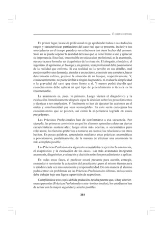 361
EL CURRÍCULO INTEGRAL
En primer lugar, la acción profesional exige aprehender todos o casi todos los
rasgos y características particulares del caso real que se presente, inclusive sus
antecedentes en el tiempo pasado y sus relaciones con otros hechos del entorno.
Sólo así se puede sopesar la realidad del caso que se tiene frente a uno y apreciar
su importancia. Esta fase, insustituible en toda acción profesional, es la anamnesis,
necesaria para formular un diagnóstico de la situación. El abogado, el médico, el
ingeniero, el agrónomo, el biólogo y, en general, todo profesional debe posesionarse
de la realidad que enfrenta. Si esa realidad no la percibe en sus detalles, mal
puede escribir una demanda, atender a un paciente, construir una carretera, hacer
determinado cultivo, precisar la situación de un bosque, respectivamente. Y,
consecuentemente, no puede arribar a ningún diagnóstico, ni evaluar la simplicidad
o la gravedad del caso que tiene frente a sí. Y menos podrá decidir qué
conocimientos debe aplicar ni qué tipo de procedimiento o técnica es lo
recomendable.
La anamnesis es, pues, lo primero. Luego vienen el diagnóstico y la
evaluación. Inmediatamente después sigue la decisión sobre los procedimientos
y técnicas a ser empleados. Y finalmente se han de ejecutar las acciones en el
orden y simultaneidad que sean aconsejables. En esto serán consejeros los
conocimientos que se poseen, así como la experiencia lograda en casos
precedentes.
Las Prácticas Profesionales han de conformarse a esa secuencia. Por
ejemplo, las primeras consistirán en que los alumnos aprendan a detectar ciertas
características sustanciales; luego otras más ocultas, o secundarias pero
relevantes; los factores pretéritos a tomarse en cuenta; las relaciones con otros
hechos. En pocas palabras, aprenderán mediante estas prácticas anamnéticas
a posesionarse, paulatinamente, de la manera de efectuar una anamnesis lo
más completa posible.
Las Prácticas Profesionales siguientes consistirán en ejercitar la anamnesis,
el diagnóstico y la evaluación de los casos. Las más avanzadas integraran
anamnesis, diagnóstico, evaluación y decisión sobre los procedimientos a aplicar.
En todas estas fases, el profesor estará presente para asentir, corregir,
enmendar o reorientar la actuación del practicante; pero al mismo tiempo para
ir dándole cada vez más autonomía y responsabilidad. De esta manera el alumno
podrá entrar sin problemas en las Prácticas Profesionales últimas, en las cuales
debe trabajar bajo una ligera supervisión de su profesor.
Cumpliéndose esto con la debida gradación, resulta patente que, si hay ulterior-
mente pasantías (Prácticas Profesionales extra–institucionales), los estudiantes han
de actuar con la mayor seguridad y acierto posibles.
 
