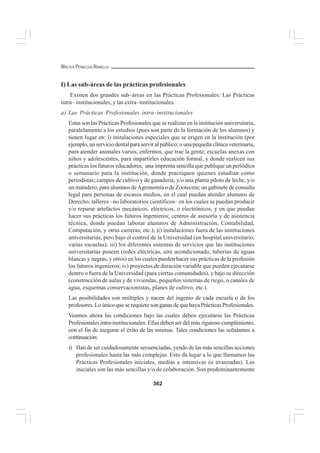 362
WALTER PEÑALOZA RAMELLA
I) Las sub-áreas de las prácticas profesionales
Existen dos grandes sub–áreas en las Prácticas Profesionales: Las Prácticas
intra– institucionales; y las extra–institucionales.
a) Las Prácticas Profesionales intra–institucionales
Estas son las Prácticas Profesionales que se realizan en la institución universitaria,
paralelamente a los estudios (pues son parte de la formación de los alumnos) y
tienen lugar en: i) instalaciones especiales que se erigen en la institución (por
ejemplo, un servicio dental para servir al público; o una pequeña clínica veterinaria,
para atender animales varios, enfermos, que trae la gente; escuelas anexas con
niños y adolescentes, para impartirles educación formal, y donde realicen sus
prácticas los futuros educadores; una imprenta sencilla que publique un periódico
o semanario para la institución, donde practiquen quienes estudian como
periodistas; campos de cultivo y de ganadería, y/o una planta piloto de leche, y/o
un matadero, para alumnos deAgronomía o de Zootecnia; un gabinete de consulta
legal para personas de escasos medios, en el cual puedan atender alumnos de
Derecho; talleres –no laboratorios científicos– en los cuales se puedan producir
y/o reparar artefactos mecánicos, eléctricos, o electrónicos, y en que puedan
hacer sus prácticas los futuros ingenieros; centros de asesoría y de asistencia
técnica, donde puedan laborar alumnos de Administración, Contabilidad,
Computación, y otras carreras; etc.); ii) instalaciones fuera de las instituciones
universitarias, pero bajo el control de la Universidad (un hospital universitario,
varias escuelas); iii) los diferentes sistemas de servicios que las instituciones
universitarias poseen (redes eléctricas, aire acondicionado, tuberías de aguas
blancas y negras, y otros) en los cuales pueden hacer sus prácticas de la profesión
los futuros ingenieros; iv) proyectos de duración variable que pueden ejecutarse
dentro o fuera de la Universidad (para ciertas comunidades), y bajo su dirección
(construcción de aulas y de viviendas, pequeños sistemas de riego, o canales de
agua, esquemas conservacionistas, planes de cultivo, etc.).
Las posibilidades son múltiples y nacen del ingenio de cada escuela o de los
profesores. Lo único que se requiere son ganas de que haya Prácticas Profesionales.
Veamos ahora las condiciones bajo las cuales deben ejecutarse las Prácticas
Profesionales intra-institucionales. Ellas deben ser del más riguroso cumplimiento,
con el fin de asegurar el éxito de las mismas. Tales condiciones las señalamos a
continuación:
i) Han de ser cuidadosamente secuenciadas, yendo de las más sencillas acciones
profesionales hasta las más complejas. Esto da lugar a lo que llamamos las
Prácticas Profesionales iniciales, medias e intensivas (o avanzadas). Las
iniciales son las más sencillas y/o de colaboración. Son predominantemente
 