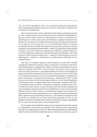 38
WALTER PEÑALOZA RAMELLA
‘fin’, que sería el aprendizaje. Pero no es el currículo medio para el aprendizaje,
sino el aprendizaje medio para realizar el currículo y, a través de él, materializar la
Concepción de la Educación.
Hay otra observación no menos importante. Estos autores comparten los puntos
de vista y siguen muy de cerca las posiciones de los estudiosos estadounidenses,
para los cuales el hecho inicial es el aprendizaje en las aulas, y en particular, el
aprendizaje de los niños en las aulas (sin referencia a ninguna Concepción de la
Educación, o en todo caso, llevando tácita la concepción de la educación prevalente
en esa nación). Esta actitud clave no se ha modificado (salvo en variantes
secundarias) desde que Ralph Tyler planteara que para todo currículo se necesita
responder a cuatro preguntas fundamentales, a saber: a) ¿Qué objetivos debe alcanzar
la escuela?; b) ¿Cómo seleccionar experiencias conducentes a dichos objetivos?;
c) ¿Cómo organizar las experiencias seleccionadas, para su enseñanza?; y d) ¿Cómo
evaluar la eficacia de tales experiencias?7
. Cuanto ha venido después no son sino
afinamientos y –asimismo– refinamientos y complicaciones sofisticadas de este
esquema básico.
Pues bien, en semejante esquema reside la fuente de lo que hemos llamado
concepciones difusas del currículo, porque, al aplicarlo, los diversos niveles de la
Tecnología Educativa se superponen y pierden su nitidez y especificidad. En efecto,
objetivos –pregunta a) de Tyler– hay en el primer nivel (nivel en que se hace la
previsión de las experiencias, y que hemos llamado currículo) y en el segundo (la
organización de los componentes del currículo), asimismo en el tercero (selección
de los materiales auxiliares), en el cuarto (sistemas de aprendizaje), y también en el
quinto (evaluación). La selección de experiencias –pregunta b) de Tyler– puede
hacerse en el primer nivel de la Tecnología Educativa, y cabe hacerla igualmente
en los demás niveles. La organización de tales experiencias –pregunta c) de Tyler–
es pertinente en todos los niveles. Finalmente la evaluación –pregunta d) de Tyler–
es válida en los cinco niveles. Y como Tyler llama currículo a lo que responde a sus
cuatro preguntas, entonces currículo es la totalidad de los niveles de la Tecnología
Educativa, mas en forma confusa, sin delimitación ninguna. En conclusión, las
preguntas de Tyler, todas, pueden plantearse con respecto al currículo propiamente
dicho –primer nivel de la Tecnología Educativa–, pero también en cualquier otro de
sus niveles. Se introduce de este modo un principio generador de caos. Es, por
ejemplo, la razón de la confusión entre currículo y sistema de enseñanza-aprendizaje,
esto es, entre la teoría curricular y la teoría instruccional.
Por otro lado, muchas delicadas consecuencias surgen de esta posición centrada
en el aprendizaje. Se presenta, por ejemplo, esta cuestión crucial: ¿Aprendizaje
para qué? ¿Es el aprendizaje un fin en sí? ¿Debe haber aprendizaje por el aprendizaje
mismo? ¿Es la necesidad de aprendizaje algo así como un deus malignus, que está
 