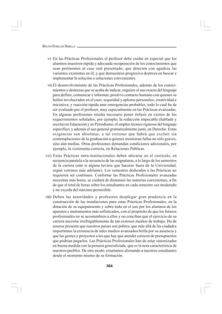 364
WALTER PEÑALOZA RAMELLA
v) En las Prácticas Profesionales el profesor debe cuidar en especial que los
alumnos muestren rápida y adecuada recuperación de los conocimientos que
sean pertinentes al caso real presentado; que detecten con agudeza las
variantes existentes en él; y que demuestren progresiva destreza en buscar e
implementar la solución o soluciones convenientes.
vi) El desenvolvimiento de las Prácticas Profesionales, además de los conoci-
mientos y destrezas que se acaba de indicar, requiere el uso exacto del lenguaje
para definir, comunicar e informar; positivo contacto humano con quienes se
hallen involucrados en el caso; seguridad y aplomo personales; creatividad e
iniciativa; y reacción rápida ante emergencias probables, todo lo cual ha de
ser evaluado por el profesor, muy especialmente en las Prácticas avanzadas.
En algunas profesiones resulta necesario poner énfasis en ciertos de los
requerimientos señalados, por ejemplo, la redacción impecable (hablada y
escrita) en Educación y en Periodismo; el empleo técnico riguroso del lenguaje
específico, y además el uso general gramaticalmente justo, en Derecho. Estas
exigencias son absolutas, a tal extremo que habrá que excluir sin
contemplaciones de la graduación a quienes mostraran fallas no sólo graves,
sino aún medias. Otras profesiones demandan condiciones adicionales, por
ejemplo, la vestimenta correcta, en Relaciones Públicas.
vii) Estas Prácticas intra-institucionales deben ubicarse en el currículo, en
secuencia paralela a la secuencia de las asignaturas, a lo largo de los semestres
de la carrera (aún si alguna tuviera que hacerse fuera de la Universidad,
según veremos más adelante). Los semestres dedicados a las Prácticas no
requieren ser continuos. Conforme las Prácticas Profesionales avanzadas
necesitan más horas, se cuidará de disminuir las materias coexistentes, a fin
de que el total de horas sobre los estudiantes en cada semestre sea moderado
y no exceda del máximo permisible.
viii) Deben las autoridades y profesores desplegar gran prudencia en la
construcción de las instalaciones para estas Prácticas Profesionales, en la
dotación de su equipamiento y sobre todo en el uso por los alumnos de los
aparatos e instrumentos más sofisticados, con el propósito de que los futuros
profesionales no se acostumbren a ellos y no conciban que el ejercicio de su
carrera necesita irrefragablemente de tan exitosos medios de trabajo. Ha de
tenerse presente que nuestros países son pobres, que más allá de las ciudades
importantes la existencia de tales medios avanzados brilla por su ausencia y
que las gentes y proyectos a los que hay que atender carecen de presupuestos
que podrían pagarlos. Las Prácticas Profesionales han de estar sintonizadas
en buena medida con la penuria generalizada, que es la nota característica de
nuestros pueblos. De otro modo, estaríamos alienando a nuestros estudiantes
desde el momento mismo de su formación.
 