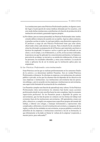 365
EL CURRÍCULO INTEGRAL
Las instalaciones para estas Prácticas Profesionales pueden, en algunos casos,
dar lugar a la percepción de sumas módicas abonadas por los usuarios, y de
este modo dichas instalaciones contribuirían a la función de producción de la
institución universitaria, generando ingresos propios.
ix) Por último, pero no menos primordial, las Prácticas Profesionales intra- institu-
cionales deben evaluarse de acuerdo con su espíritu.Aquí no caben exámenes,
ni pruebas escritas ni orales, lo cual equivaldría a una distorsión cognoscitiva.
El profesor a cargo de una Práctica Profesional tiene que estar alerta,
observando cómo cada alumno la ejecuta. Para evaluarlo ha de considerar:
cómo ha efectuado su preparación de la Práctica; qué materiales auxiliares o
técnicos ha empleado; la manera o activa o pasiva que ha utilizado en sus
clases, o en el campo, o en el laboratorio, o, en fin, en las acciones realizadas;
la presteza con que ha aplicado los conocimientos pertinentes; la limpieza y
precisión de su trabajo; su iniciativa; su sentido de colaboración; el trato con
las personas; los resultados obtenidos; y otras cosas similares. La escala de
notas a aplicarse ha de ser la misma que la institución aplica para sus
asignaturas.
b) Las Prácticas Profesionales extra-institucionales
Estas Prácticas son las que se realizan preferentemente en los semestres finales
de la carrera y se denominan también Pasantías. Son en verdad Prácticas
Profesionales a distancia. Se efectúan en empresas o en instituciones de carácter
público o privado, en las que los alumnos han de depender de los directivos de
esas empresas o instituciones. Las instituciones universitarias han de ejercer,
sin embargo, y previo acuerdo con las empresas o instituciones no universitarias,
una supervisión limitada de la actuación de los estudiantes.
Las Pasantías cumplen una función de aprendizaje muy valiosa. En las Prácticas
Profesionales intra–universitarias los alumnos han hecho suyas acciones
profesionales desde las más sencillas hasta las más complejas, bajo la constante
supervisión profesoral. En las Pasantías pasan a depender de gentes no
universitarias, que los han de poner en contacto con las formas de trabajo real
existentes fuera de las instituciones universitarias. Allí aprenderán a tratar con
jefes y directivos, a cumplir con asignaciones específicas propias del mundo del
trabajo, a laborar con colegas, a manejar instrumentos y operaciones más
complicados o diferentes a los de la institución universitaria, a empaparse de las
reglas y estilos de las entidades no universitarias, en pocas palabras a asimilar la
atmósfera de las empresas e instituciones exteriores a las de su formación, lo
que últimamente se ha dado en llamar la ‘cultura de la empresa’ (expresión, a
nuestro juicio, poco adecuada)55
.
 