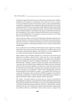 366
WALTER PEÑALOZA RAMELLA
El peligro de algunas Pasantías es que los alumnos no encuentren una verdadera
enseñanza en las empresas o instituciones a las cuales se les envía, ya que a
veces esas entidades los tienen como alcanza–rejones, es decir, haciendo labores
secundarias e inapropiadas. Por eso importa mucho que la institución universitaria
se ponga de acuerdo con la no universitaria y juntas diseñen un esbozo aproximado
de las tareas que los pasantes habrán de realizar. Asimismo debe la institución
no universitaria designar un ‘tutor laboral’ que supervise constantemente la acción
de los estudiantes; y, por su lado, la institución universitaria un ‘tutor académico’,
que visite periódicamente a los pasantes y converse con ellos y con el tutor
laboral sobre el trabajo de los mismos.
Como es fácil de colegir, las Prácticas Profesionales reducidas únicamente a la
forma de Pasantías, sin las previas Prácticas Profesionales intra-institucionales,
equivalen a someter a los alumnos súbitamente a un ejercicio profesional exigente
sin que haya habido el aprendizaje paulatino de las acciones profesionales
indispensables.
En la evaluación de estas Prácticas Profesionales ha de seguirse las mismas
indicaciones que con las de carácter intra-institucional. La observación que de
la actuación real del pasante hagan el ‘tutor laboral’ y el ‘tutor académico’ en
sus visitas son decisivas para la calificación final de la Práctica.
Debe señalarse que la Pasantía incluida en el currículo de una carrera ha de
ubicarse en sus últimos semestres (IX o, mejor aún, X), en cuyo caso deben
haber otros componentes curriculares simultáneos, pero deben ser muy limitados,
para que el tiempo del semestre se dedique íntegramente o casi íntegramente a
dicha Pasantía. También es posible ubicarla en períodos inter-semestrales de
vacaciones, previos al último término académico de estudios (esto alivia el número
de horas en los semestres regulares). (En general, no cabe echar mano de más
de un período inter-semestral de vacaciones, pues estaríamos privando en exceso
de sus vacaciones a los estudiantes)56
. Debe evitarse absolutamente colocar la
Pasantía después de terminados los estudios, o sea, después del X semestre (en
carreras de 10 semestres, pues los alumnos se hallarán ocupados en otras labores
absorbentes (terminando su Trabajo de Grado, preparándose para su defensa, o
quizás subsanando, además, alguna o algunas materias aplazadas)57
.
Por último, no puede dejarse de anotar que en ciertas circunstancias
(principalmente económicas y de instalaciones) la Práctica Profesional institucional
final o intensiva puede obviar la Pasantía, o viceversa, la Pasantía puede sustituir
a la Práctica Profesional institucional final o intensiva. Naturalmente, si puede
mantenerse las dos, ello resultará mejor, porque con las Pasantías, aparte de que
los alumnos laboran en ambientes reales, tienen acceso a equipos más
 