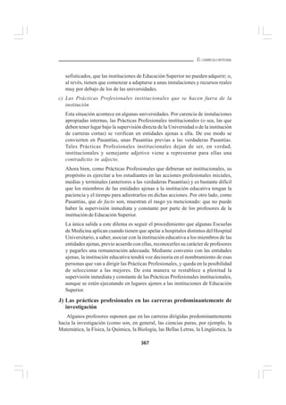 367
EL CURRÍCULO INTEGRAL
sofisticados, que las instituciones de Educación Superior no pueden adquirir; o,
al revés, tienen que comenzar a adaptarse a unas instalaciones y recursos reales
muy por debajo de los de las universidades.
c) Las Prácticas Profesionales institucionales que se hacen fuera de la
institución
Esta situación acontece en algunas universidades. Por carencia de instalaciones
apropiadas internas, las Prácticas Profesionales institucionales (o sea, las que
deben tener lugar bajo la supervisión directa de la Universidad o de la institución
de carreras cortas) se verifican en entidades ajenas a ella. De ese modo se
convierten en Pasantías, unas Pasantías previas a las verdaderas Pasantías.
Tales Prácticas Profesionales institucionales dejan de ser, en verdad,
institucionales y semejante adjetivo viene a representar para ellas una
contradictio in adjecto.
Ahora bien, como Prácticas Profesionales que debieran ser institucionales, su
propósito es ejercitar a los estudiantes en las acciones profesionales iniciales,
medias y terminales (anteriores a las verdaderas Pasantías) y es bastante difícil
que los miembros de las entidades ajenas a la institución educativa tengan la
paciencia y el tiempo para adiestrarlos en dichas acciones. Por otro lado, como
Pasantías, que de facto son, muestran el rasgo ya mencionado: que no puede
haber la supervisión inmediata y constante por parte de los profesores de la
institución de Educación Superior.
La única salida a este dilema es seguir el procedimiento que algunas Escuelas
de Medicina aplican cuando tienen que apelar a hospitales distintos del Hospital
Universitario, a saber, asociar con la institución educativa a los miembros de las
entidades ajenas, previo acuerdo con ellas, reconocerles su carácter de profesores
y pagarles una remuneración adecuada. Mediante convenio con las entidades
ajenas, la institución educativa tendrá voz decisoria en el nombramiento de esas
personas que van a dirigir las Prácticas Profesionales, y queda en la posibilidad
de seleccionar a las mejores. De esta manera se restablece a plenitud la
supervisión inmediata y constante de las Prácticas Profesionales institucionales,
aunque se estén ejecutando en lugares ajenos a las instituciones de Educación
Superior.
J) Las prácticas profesionales en las carreras predominantemente de
investigación
Algunos profesores suponen que en las carreras dirigidas predominantemente
hacia la investigación (como son, en general, las ciencias puras, por ejemplo, la
Matemática, la Física, la Química, la Biología, las Bellas Letras, la Lingüística, la
 