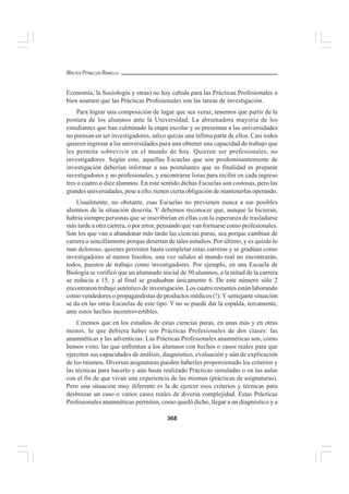 368
WALTER PEÑALOZA RAMELLA
Economía, la Sociología y otras) no hay cabida para las Prácticas Profesionales o
bien asumen que las Prácticas Profesionales son las tareas de investigación.
Para lograr una composición de lugar que sea veraz, tenemos que partir de la
postura de los alumnos ante la Universidad. La abrumadora mayoría de los
estudiantes que han culminado la etapa escolar y se presentan a las universidades
no piensan en ser investigadores, salvo quizás una ínfima parte de ellos. Casi todos
quieren ingresar a las universidades para una obtener una capacidad de trabajo que
les permita sobrevivir en el mundo de hoy. Quieren ser profesionales, no
investigadores. Según esto, aquellas Escuelas que son predominantemente de
investigación deberían informar a sus postulantes que su finalidad es preparar
investigadores y no profesionales, y encontrarse listas para recibir en cada ingreso
tres o cuatro o diez alumnos. En este sentido dichas Escuelas son costosas, pero las
grandes universidades, pese a ello, tienen cierta obligación de mantenerlas operando.
Usualmente, no obstante, esas Escuelas no previenen nunca a sus posibles
alumnos de la situación descrita. Y debemos reconocer que, aunque lo hicieran,
habría siempre personas que se inscribirían en ellas con la esperanza de trasladarse
más tarde a otra carrera, o por error, pensando que van formarse como profesionales.
Son los que van a abandonar más tarde las ciencias puras, sea porque cambian de
carrera o sencillamente porque desertan de tales estudios. Por último, y es quizás lo
mas doloroso, quienes persisten hasta completar estas carreras y se gradúan como
investigadores al menos bisoños, una vez salidos al mundo real no encontrarán,
todos, puestos de trabajo como investigadores. Por ejemplo, en una Escuela de
Biología se verificó que un alumnado inicial de 50 alumnos, a la mitad de la carrera
se reducía a 15, y al final se graduaban únicamente 6. De este número sólo 2
encontraron trabajo auténtico de investigación. Los cuatro restantes están laborando
como vendedores o propagandistas de productos médicos (!). Ysemejante situación
se da en las otras Escuelas de este tipo. Y no se puede dar la espalda, tercamente,
ante estos hechos incontrovertibles.
Creemos que en los estudios de estas ciencias puras, en unas más y en otras
menos, lo que debiera haber son Prácticas Profesionales de dos clases: las
anamnéticas y las adventicias. Las Prácticas Profesionales anamnéticas son, como
hemos visto, las que enfrentan a los alumnos con hechos o casos reales para que
ejerciten sus capacidades de análisis, diagnóstico, evaluación y aún de explicación
de los mismos. Diversas asignaturas pueden haberles proporcionado los criterios y
las técnicas para hacerlo y aún hasta realizado Prácticas simuladas o en las aulas
con el fin de que vivan una experiencia de las mismas (prácticas de asignaturas).
Pero una situación muy diferente es la de ejercer esos criterios y técnicas para
desbrozar un caso o varios casos reales de diversa complejidad. Estas Prácticas
Profesionales anamnéticas permiten, como quedó dicho, llegar a un diagnóstico y a
 
