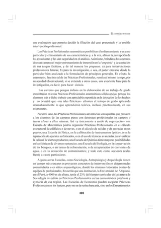 369
EL CURRÍCULO INTEGRAL
una evaluación que permita decidir la filiación del caso presentado y la posible
intervención profesional.
Las Prácticas Profesionales anamnéticas posibilitan el enfrentamiento a un caso
particular y el inventario de sus características y, a la vez, afinan la percepción de
los estudiantes y les dan seguridad en el análisis.Asimismo, brindan a los alumnos
de estas carreras el mejor entrenamiento de inmersión en la ‘empeiria’ y de captación
de sus rasgos fácticos, y de tal manera los preparan: a) para intervenciones
profesionales futuras; b) para la investigación, o sea, el poder elevarse desde lo
particular bien analizado a la formulación de principios generales. En efecto, la
anamnesis, fase inicial de las Prácticas Profesionales, resulta al mismo tiempo, por
su acuidad observacional, si se extiende a otros casos, una excelente base para la
investigación, es decir, para hacer ciencia.
Las carreras que pongan énfasis en la elaboración de un trabajo de grado
encontrarán en estas Prácticas Profesionales anamnéticas sólido apoyo, porque los
alumnos irán a dicho trabajo con apreciable experticia en la detección de los hechos
y no ocurrirá que –sin tales Prácticas– afronten el trabajo de grado aplicando
desmañadamente lo que aprendieron teórica, incluso prácticamente, en sus
asignaturas.
Por otro lado, las Prácticas Profesionales adventicias son aquellas que proveen
a los alumnos de las carreras puras con destrezas profesionales en campos o
tareas afines a ellas mismas. Así –y únicamente a modo de sugerencias– una
Escuela de Matemática podría organizar Prácticas Profesionales en el cálculo
estructural de edificios o de naves, o en el cálculo de salidas y de entradas en un
puerto; una Escuela de Física, en la calibración de instrumentos ópticos, o en la
reparación de aparatos sofisticados, o en el uso de técnicas avanzadas para verificar
la calidad de ciertos productos; una Escuela de Química tiene mayores posibilidades
en las fábricas de diversas sustancias; una Escuela de Biología, en la conservación
de los bosques, o en tareas de reforestación, o de recuperación de corrientes de
agua, o en la detección de contaminantes; y todo esto como acciones reales
frente a casos particulares.
Algunas otras Escuelas, como Sociología, Antropología y Arqueología tienen
un campo más cercano en proyectos concretos de intervención en determinadas
comunidades o en sitios arqueológicos, donde los alumnos laborarán dentro de
equipos de profesionales. Recuerdo que una institución, la Universidad delAltiplano,
en el Perú, a 4000 m de altura, tenía el 23% del tiempo curricular de la carrera de
Sociología invertido en Prácticas Profesionales en las comunidades quechuas y
aymaras de esa región. Las Escuelas de Economía pueden asegurar Prácticas
Profesionales en los bancos, pero no en la rutina bancaria, sino en los Departamentos
 