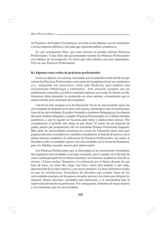 370
WALTER PEÑALOZA RAMELLA
de Finanzas o de Estudios Económicos, así como en las aduanas o en los ministerios
o en las empresas públicas o privadas que requieran análisis económicos.
Es, por consiguiente falso, que estas carreras no puedan efectuar Prácticas
Profesionales. Y más falso aún que pretendan sustituir las Prácticas Profesionales
con trabajos de investigación. Es cierto que estos últimos son muy importantes.
Pero no son Prácticas Profesionales.
K) Algunos casos reales de prácticas profesionales
Como ya dijimos, las carreras vinculadas con la salud han tenido desde tiempo
remoto las Prácticas Profesionales como parte de la preparación de sus estudiantes
(i.e., integrando sus currículos), sobre todo Medicina, pero también más
recientemente Odontología y Enfermería. Esta situación ejemplar, por ser
ampliamente conocida, y producir resultados óptimos, nos exime de insistir en ella.
Queremos ahora presentar lo acontecido en otras carreras, circunstancia que es
menos común, pero asimismo aleccionadora.
Una de las más antiguas es la de Educación. No en las universidades (pues las
universidades no admitían en su seno a esta carrera, al principio), sino en instituciones
fuera de las universidades (Escuelas Normales o Institutos Pedagógicos), los futuros
docentes estaban obligados a cumplir Prácticas Profesionales en el último término
académico, y por lo regular en Escuelas para niños y adolescentes anexas. (No
consideramos el período más añejo en que dictar 10 clases era un requisito de
grado, puesto que propiamente ello no constituía Práctica Profesional ninguna).
Más tarde las universidades asumieron la carrera de Educación (pero sólo para
preparar docentes secundarios) y también consideraron al final de la carrera o en el
último término académico la realización de Prácticas Profesionales, las cuales se
llevaban a cabo en entidades ajenas a las universidades (en la forma de Pasantías),
pues les faltaban escuelas anexas para adolescentes.
Las Prácticas Profesionales que se efectuaban en las instituciones formadoras
del magisterio (universidades o no) han consistido, por lo regular, en el dictado de
clases sueltas por parte de los futuros docentes, en el término académico final de su
carrera. (‘Clases sueltas’ llamamos a la realización por el futuro docente de una
hora de clase, un cierto día; luego otra hora, varios días después y, por ende,
desconectada de la clase anterior; y así sucesivamente). La única diferencia residía
en que las instituciones formadoras de docentes que estaban fuera de las
universidades poseían con frecuencia escuelas anexas y las clases que dirigían los
alumnos, futuros docentes, resultaban más numerosas, y se encontraban bajo la
supervisión directa de sus profesores. Por consiguiente, formaban de mejor manera
a sus estudiantes que las universidades.
 