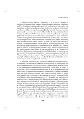 371
EL CURRÍCULO INTEGRAL
La revolución en las Prácticas Profesionales en la carrera de Educación la
introdujo La Cantuta, del Perú, cuando se hallaba aún la etapa de Instituto Pedagógico,
en 1951. Se partió de varias consideraciones: i) Las Prácticas Profesionales, que
tienen lugar en el término académico último, resultan muy tardías y no posibilitan el
real dominio del ejercicio profesional; ii) La efectuación de lecciones sueltas y
desconectadas está muy lejos de la realidad: no hay docente que trabaje de esa
manera; tales Prácticas Profesionales tienen el carácter, más bien, de un ejercicio
profesional inicial; iii) Resulta contradictorio que este ejercicio profesional inicial
–e irreal– se ubique en el último término académico de la carrera; iv) El solo dictado
de clases significa una Práctica Profesional incompleta, pues el papel del docente
no es sólo dar lecciones: esto se avenía, a no dudar, con la posición cognoscitiva
reinante entonces en todas las instituciones de los sistemas educativos, pero
precisamente por ello aniquilaba el verdadero sentido de la educación; y v) Como
suma de todo, la Práctica Profesional limitada a clases instila en la conciencia de
los futuros docentes la convicción de que su misión es la de ser ‘dictadores de
lecciones’: las hermosas teorías pedagógicas recibidas (‘educar es más importante
que instruir’; ‘la educación es paidocéntrica y no profesorcéntrica’; y aún la de que
‘el alumno debe ser activo y no pasivo’) quedaban arrinconadas y se transformaban
en simple palabrería, dándose inicio a la absurda división mental de los futuros
docentes (pensar una cosa y hacer lo contrario).
En el segundo semestre de 1951 se introdujo en La Cantuta un cambio radical:
se ampliaron y diversificación las Prácticas Profesionales. Se establecieron seis
tipos distribuidos en seis semestres: i) La Práctica de Observación Dirigida, durante
la cual los futuros docentes visitaban diversas aulas y observaban su trabajo: el
propósito era familiarizar a los futuros profesores con las escuelas y los niños o los
adolescentes, ver la forma cómo los docentes conducían sus acciones, cómo trataban
a sus educandos, cómo reaccionaban éstos, sumergirse en una palabra en la vida
de la escuela para compulsar no sólo técnicas de trabajo, sino también las
peculiaridades de los niños y adolescentes; ii) La Práctica Docente Discontinua, la
cual consistía en el dictado de unas 10 ó 12 clases sueltas por cada futuro docente,
en el semestre (en consecuencia, lo que constituía la Práctica Profesional única y
terminal del sistema anterior se convertía ahora en una Práctica Profesional inicial):
el énfasis se ponía aquí en la organización de la lección y en la preparación minuciosa
previa de cada lección; iii) La Práctica Docente Continua en que el futuro docente
se hacía cargo de una unidad completa y dictaba 10 a 12 clases concatenadas, en
las cuales lo importante era la dirección del aprendizaje: el futuro docente conducía
la clase del modo más activo posible, daba asignaciones a los niños o a los
adolescentes, las recibía en la próxima clase, las calificaba, hacía repasos, volvía
sobre lo no comprendido por los alumnos y lo presentaba bajo forma diferente,
 