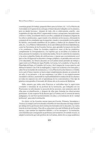372
WALTER PEÑALOZA RAMELLA
constituía grupos de trabajo, proponía libros para su lectura, etc.; iv) La Práctica de
Actividades no Cognoscitivas, en la que el futuro docente trabajaba con los alumnos,
pero no dando lecciones –después de todo, ello es relativamente sencillo– sino
ocupándose de algo más difícil: organizando eventos y actuaciones, haciendo teatro
o títeres o visitas, escuchando música con ellos, cuidando de la limpieza e higiene de
los niños o adolescentes, supervisando a los alumnos en los recreos, efectuando la
consejería de los estudiantes que la requerían, citando y conversando con los padres
de familia, convocando asambleas de los padres y madres de los alumnos de un
aula, etc.; v) La PrácticaAdministrativa, en la cual rotaban por diversas dependencias,
como las Secretarias de las Escuelas Anexas, para aprender la manera de inscribir
a los estudiantes y llenar los formatos respectivos, tener al día las estadística,
cumplimentar la correspondencia y los reportes que se enviaban a la Jefatura de
Zona, procesar los traslados y las matrículas tardías, llevar el control de los exámenes
y las actas o planillas finales de calificaciones; y puesto que crecientemente en el
país se iba a la figura de los docentes a tiempo completo y se prestaba otros servicios
a los educandos, los futuros docentes en La Cantuta tenían períodos de trabajo y
supervisión en la Planta de Agua Potable, la Cocina, la Lavandería, la Sección de
Planchado de Ropa, el Comedor, la Cocina, y las Compras de víveres (para lo cual
debían levantarse a las 4 de la madrugada y viajar con la dietista a los mercados y
saber llevar los kardex de existencias); y vi) La Práctica Escolar Intensiva o Global,
en la cual el futuro maestro se hacía cargo completamente durante un semestre de
un aula, si era primario, o de una asignatura o un taller, si era respectivamente
secundario o técnico, asumiendo la responsabilidad de la conducción de los alumnos
en todos los aspectos (no sólo el aprendizaje de los conocimientos). Este tipo de
práctica correspondía al internado del último año en la carrera de Medicina.
Debe sentarse que todas estas Prácticas se realizaban bajo la supervisión
constante e inmediata de un profesor de la institución, que trabajaba con los
Practicantes no sólo durante la ejecución de las acciones, sino asimismo antes de
ellas para su planificación, y después de ellas para formular las observaciones
pertinentes. A este respecto ha de decirse que La Cantuta creó el sistema de tutoría
pedagógica, la cual llevó posteriormente a la idea y a la realización de la ‘unidad
profesoral’ para toda la institución.
En efecto, en las Escuelas anexas (para pre-Escolar, Primaria, Secundaria y
Técnica) se rompió con la inveterada costumbre de tener docentes de rango inferior
por debajo de los profesores de la institución formadora de los docentes, los cuales
eran de nivel universitario. Para ello se seleccionó a los más brillantes de las Escuelas
anexas y que reunían los requisitos debidos y se los incorporó a ‘la institución,
convirtiéndose por consiguiente en profesores universitarios. En sentido inverso, se
adoptó la norma de que todo profesor de La Cantuta, dentro de su carga académica
 
