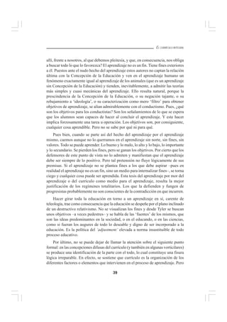 39
EL CURRÍCULO INTEGRAL
allí, frente a nosotros, al que debemos pleitesía, y que, en consecuencia, nos obliga
a buscar todo lo que lo favorezca? El aprendizaje no es un fin. Tiene fines exteriores
a él. Puestos ante el nudo hecho del aprendizaje estos autores no captan la relación
última con la Concepción de la Educación y ven en el aprendizaje humano un
fenómeno exactamente igual al aprendizaje de los animales (que es un aprendizaje
sin Concepción de la Educación) y tienden, inevitablemente, a admitir las teorías
más simples y cuasi mecánicas del aprendizaje. Ello resulta natural, porque la
prescindencia de la Concepción de la Educación, o su negación tajante, o su
rebajamiento a ‘ideología’, o su caracterización como mero ‘filtro’ para obtener
objetivos de aprendizaje, se alían admirablemente con el conductismo. Pues, ¿qué
son los objetivos para los conductistas? Son los señalamientos de lo que se espera
que los alumnos sean capaces de hacer al concluir el aprendizaje. Y este hacer
implica forzosamente una tarea u operación. Los objetivos son, por consiguiente,
cualquier cosa aprendible. Pero no se sabe por qué ni para qué.
Pues bien, cuando se parte así del hecho del aprendizaje por el aprendizaje
mismo, caemos aunque no lo querramos en el aprendizaje sin norte, sin fines, sin
valores. Todo se puede aprender. Lo bueno y lo malo, lo alto y lo bajo, lo importante
y lo secundario. Se pierden los fines, pero se ganan los objetivos. Por cierto que los
defensores de este punto de vista no lo admiten y manifiestan que el aprendizaje
debe ser siempre de lo positivo. Pero tal pretensión no fluye lógicamente de sus
premisas. Si el aprendizaje no se plantea fines a los que debe aspirar –pues en
realidad el aprendizaje no es un fin, sino un medio para internalizar fines–, se torna
ciego y cualquier cosa puede ser aprendida. Esta tesis del aprendizaje por mor del
aprendizaje o del currículo como medio para el aprendizaje, resulta la mejor
justificación de los regímenes totalitarios. Los que la defienden y fungen de
progresistas probablemente no son conscientes de la contradicción en que incurren.
Hacer girar toda la educación en torno a un aprendizaje en sí, carente de
teleología, trae como consecuencia que la educación se despeñe por el plano inclinado
de un destructivo relativismo. No se visualizan los fines y desde Tyler se buscan
unos objetivos –a veces pedestres– y se habla de las ‘fuentes’ de los mismos, que
son las ideas predominantes en la sociedad, o en el educando, o en las ciencias,
como si fueran los augures de todo lo deseable y digno de ser incorporado a la
educación. Es la política del ‘adjustment’ elevada a norma insustituible de todo
proceso educativo.
Por último, no se puede dejar de llamar la atención sobre el siguiente punto
formal: en las concepciones difusas del currículo (y también en algunas vorticilares)
se produce una identificación de la parte con el todo, lo cual constituye una fisura
lógica irreparable. En efecto, se sostiene que currículo es la organización de los
diferentes factores o elementos que intervienen en el proceso de aprendizaje. Pero
 