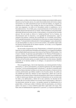 373
EL CURRÍCULO INTEGRAL
regular, junto a su labor con los futuros docentes (trabajo universitario) debía ejercer
docencia en las Escuelas anexas, las cuales funcionaban dentro del mismo campus
universitario. Se cuidó celosamente de que sus horas de trabajo, en conjunto, no
excediesen de lo normal. Unos recibían un aula en el pre-Escolar y la Primaria;
otros una asignatura o un taller en la Secundaria común (o académica) y en la
Secundaria técnica. Ya no había, pues, un personal docente en las Escuelas anexas
separado del personal docente de La Cantuta. Todos formaban un solo profesorado,
ejerciendo docencia en los dos niveles: el universitario; y el escolar (en las Escuelas
anexas). De este modo se obtuvo la ‘unidad profesoral’ de La Cantuta, sin
discriminación entre los docentes y con igualdad de remuneraciones, según la
categoría del profesor, conforme iba ascendiendo en el escalafón universitario.
Esto respondía plenamente a lo delicado de sus funciones en cuanto formadores de
maestros.Yesto permitía la realización de la ‘tutoría pedagógica’, pues cada profesor
no sólo desarrollaba sus clases en el nivel universitario, sino también supervisaba
las Prácticas Profesionales de los futuros maestros en su aula, o en su asignatura
o taller en las Escuelas anexas.
De este modo se lograron dos cosas: Primeramente, se eliminó lo que prevalece
hasta hoy en otras instituciones formadoras del magisterio y es el engorroso problema
de la multiplicidad de personas que intervienen en las Prácticas Profesionales. Con
el nuevo sistema, las personas que participaban en las Prácticas Profesionales se
redujeron al mínimo: el profesor de la materia (que a menudo lo era también de la
Metodología Especial correspondiente) resultaba ser ahora el profesor tutor de las
Prácticas en las Escuelas anexas, en cuanto era profesor en éstas mismas. Quedaba
asegurada así la máxima unidad en el enfoque y la ejecución de las Prácticas
Profesionales.
Pero en segundo lugar, y fue lo más importante, este sistema permitió el enlace
de la teoría, i.e., de los conocimientos y sus prácticas [prácticas de cada asignatura]
(‘episteme’) con la acción profesional (‘epitedeuma’), vale decir, la armonía entre
lo que los futuros docentes recibían en sus clases universitarias y el ejercicio de las
acciones profesionales que debían cumplir en las Escuelas anexas. Se acabó con
esa realidad que hasta hoy subsiste en otras instituciones, dentro de la cual los
profesores universitarios tienen el derecho de pontificar sobre lo que es la educación
y sobre la materia que detentan, pero nunca lo demuestran con sus acciones ante
los niños y los adolescentes; y dentro de la cual, asimismo, los docentes de las
escuelas del nivel escolar realizan sus acciones ante los practicantes y observan a
los practicantes ejecutar las suyas, y no pueden expresar los fundamentos de su
propia labor, y tienen que evaluar o informar sobre los practicantes, con criterios
ajenos a los suyos o a veces contrarios (para bien o para mal) a los suyos. Este
hiato entre la fundamentación cognoscitiva (‘episteme’) y el ejercicio profesional
 