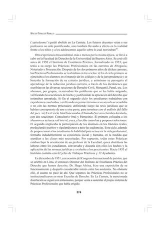 374
WALTER PEÑALOZA RAMELLA
(‘epitedeuma’) quedó abolido en La Cantuta. Los futuros docentes veían a sus
profesores no sólo pontificando, sino también llevando a efecto en la realidad
frente a los niños y a los adolescentes aquello sobre lo cual teorizaban58
.
Otra experiencia trascendental, más o menos por la misma época, se llevó a
cabo en la Facultad de Derecho de la Universidad de Buenos Aires. Se creó allí
antes de 1950 el Instituto de Enseñanza Práctica, formalizado en 1953, que
tenía a su cargo las Prácticas Profesionales en las carreras de Abogacía,
Notariado y Procuración. Después de los dos primeros años de dichas carreras,
las Prácticas Profesionales se realizaban en tres ciclos: i) En el ciclo primero se
ejercitaba a los alumnos en el manejo de los códigos y de la jurisprudencia y se
buscaba la formación de su criterio jurídico, y asimismo se perseguía el
aprendizaje de la redacción jurídica correcta, a través de los dictámenes que
escribían en las diversas secciones de Derecho Civil, Mercantil, Penal, etc. Los
alumnos, por grupos, examinaban los problemas que se les había asignado,
verificando las cuestiones de hecho y justificando la aplicación del derecho que
estimaban apropiada. ii) En el segundo ciclo los estudiantes trabajaban con
expedientes concluídos, verificando en primer término si su secuela se acordaba
o no con las normas procesales; definiendo luego las tesis jurídicas que se
habían contrapuesto de una u otra parte; para terminar con el análisis del fallo
del juez. iii) En el ciclo final funcionaba el llamado Servicio Jurídico Gratuito,
con dos secciones: Consultorio Oral y Patrocinio. El primero colocaba a los
alumnos en su tarea real inicial, o sea, el recibir consultas y proponer soluciones.
El segundo implicaba la participación de los alumnos en los trámites reales,
produciendo escritos y siguiendo paso a paso las audiencias. Este ciclo, además
de proporcionar a los estudiantes la habilidad para actuar en la vida profesional,
formaba indudablemente su conciencia social y humana, en la medida que
atendían a las clases más necesitadas. Por supuesto, todas estas Prácticas
estaban bajo la orientación de un profesor de la Facultad, quien distribuía las
labores entre los estudiantes, conversaba y discutía con ellos los hechos y la
aplicación de las normas jurídicas y evaluaba a los practicantes. Hacia 1953 el
Instituto contaba con 62 jefes de Trabajos Prácticos y 32 Ayudantes.
En diciembre de 1951, con ocasión del Congreso Internacional de juristas, que
se celebró en Lima, el entonces Director del Instituto de Enseñanza Práctica del
Derecho que hemos descrito, Dr. Hugo Alsina, hizo una exposición de su
funcionamiento y despertó considerable interés entre los asistentes. No obstante
ello, el asunto no pasó de ahí. Que sepamos las Prácticas Profesionales no se
institucionalizaron en otras Escuelas de Derecho. En La Cantuta, la mencionada
disertación se siguió con entusiasmo, porque venía a sustentar el propio sistema de
Prácticas Profesionales que había erigido.
 