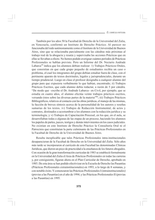 375
EL CURRÍCULO INTEGRAL
También por los años 50 la Facultad de Derecho de la Universidad del Zulia,
en Venezuela, conformó un Instituto de Derecho Práctico. Al parecer no
funcionaba del todo autónomamente como el Instituto de la Universidad de Buenos
Aires, sino que se relacionaba parcialmente con las cátedras más próximas al
trabajo real de la abogacía y reunía y supervisaba las acciones Prácticas que en
ellas se llevaban a efecto. No hemos podido averiguar cuántos períodos de Prácticas
Profesionales se hablan previsto. Pero un Informe del Dr. Nectario Andrade
Labarca59
indica que los alumnos debían realizar: 1) Trabajos Prácticos Orales,
que consistían en que cada grupo pequeño de estudiantes recibía un caso o
problema, el cual los integrantes del grupo debían estudiar fuera de clase, con el
pertinente aparato de textos doctrinales, legales y jurisprudenciales, durante un
tiempo prudencial. Luego en clase el profesor designaba a cualquier alumno del
grupo para que expusiera verbalmente lo que habían, encontrado; ii) Trabajos
Prácticos Escritos, que cada alumno debía redactar, a razón de 5 por cátedra.
“De modo que –escribe el Dr. Andrade Labarca– en Civil, por ejemplo, que se
estudia en cuatro años, el alumno efectúa veinte trabajos prácticos escritos,
versando éstos sobre las diversas partes de la materia”60
; iii) Trabajos Prácticos
Bibliográficos, relativos al contacto con las obras jurídicas, el manejo de las mismas,
la facción de breves síntesis acerca de la personalidad de los autores y reseñas
sumarias de los textos. iv) Trabajos de Redacción Instrumental, de actos y
contratos, destinados a acostumbrar a los alumnos con la redacción jurídica y su
terminología; y v) Trabajos de Capacitación Procesal, en los que, en el aula, se
desarrollaban todas o algunas de las etapas de un proceso, haciendo los alumnos
los papeles de partes, jueces, testigos y demás intervinientes en los casos judiciales.
No existían en este Instituto de Derecho Práctico la Consultoría Oral ni el
Patrocinio que constituían la parte culminante de las Prácticas Profesionales en
la Facultad de Derecho de la Universidad de Buenos Aires.
Resulta inexplicable que tales Prácticas Profesionales intra-institucionales
desaparecieran de la Facultad de Derecho en la Universidad del Zulia. Sólo años
más tarde se incorporaron al currículo de esta Facultad las denominadas Clínicas
Jurídicas, que dieron un poco de practicidad a la enseñanza de los futuros abogados.
Con ocasión de la gran transformación curricular de 1983 se estableció formalmente
en la Universidad del Zulia el Area de Prácticas Profesionales en todas las carreras
y, por consiguiente, figuran ahora en el Plan Curricular de Derecho, aprobado en
1985. De esta área se han podido efectivizar en la Escuela de Derecho las Pasantías
(Prácticas Profesionales extrainstitucionales) en 1993, a lo largo de 8 semanas, y
con notable éxito.Ycomenzaron las Prácticas Profesionales I (intrainstitucionales)
(previas a las Pasantías) en el año de 1994; y las Prácticas Profesionales II (previas
a las Pasantías) en 1995.
 