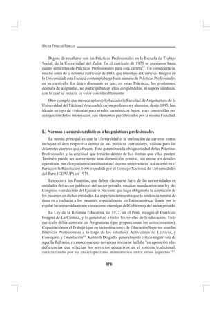 376
WALTER PEÑALOZA RAMELLA
Dignas de resaltarse son las Prácticas Profesionales en la Escuela de Trabajo
Social, de la Universidad del Zulia. En el currículo de 1975 se previeron hasta
cuatro semestres de Prácticas Profesionales para esta carrera61
. En consecuencia,
mucho antes de la reforma curricular de 1983, que introdujo el Currículo Integral en
la Universidad, esta Escuela contemplaba ya buen número de Prácticas Profesionales
en su currículo. Lo único disonante es que, en estas Prácticas, los profesores,
después de asignarlas, no participaban en ellas dirigiéndolas, ni supervisándolas,
con lo cual se reducía su valor considerablemente.
Otro ejemplo que merece aplauso lo ha dado la Facultad de Arquitectura de la
Universidad del Táchira (Venezuela), cuyos profesores y alumnos, desde 1993, han
ideado un tipo de viviendas para niveles económicos bajos, a ser construídas por
autogestión de los interesados, con elementos prefabricados por la misma Facultad.
L) Normas y acuerdos relativos a las prácticas profesionales
La norma principal es que la Universidad o la institución de carreras cortas
incluyan el área respectiva dentro de sus políticas curriculares, válidas para las
diferentes carreras que ofrecen. Esto garantizará la obligatoriedad de las Prácticas
Profesionales y la amplitud que tendrán dentro de los límites que ellas pauten.
También puede ser conveniente una disposición general, sin entrar en detalles
operativos, por el organismo coordinador del sistema universitario.Así ocurrió en el
Perú con la Resolución 1606 expedida por el Consejo Nacional de Universidades
del Perú (CONUP) en 1974.
Respecto a las Pasantías, que deben efectuarse fuera de las universidades en
entidades del sector publico o del sector privado, resultan mandatarios una ley del
Congreso o un decreto del Ejecutivo Nacional que haga obligatoria la aceptación de
los pasantes en dichas entidades. La experiencia muestra que la tendencia natural de
éstas es a rechazar a los pasantes, especialmente en Latinoamérica, donde por lo
regular las universidades son vistas como enemigas del Gobierno y del sector privado.
La Ley de la Reforma Educativa, de 1972, en el Perú, recogió el Currículo
Integral de La Cantuta, y lo generalizó a todos los niveles de la educación. Todo
currículo debía consistir en Asignaturas (que proporcionan los conocimientos),
Capacitación en el Trabajo (que en las instituciones de Educación Superior eran las
Prácticas Profesionales a lo largo de los estudios), Actividades no Lectivas, y
Consejería y Orientación62
. Kenneth Delgado, generalmente crítico negativista de
aquella Reforma, reconoce que esta novedosa norma se hallaba “en oposición a las
deficiencias que ofrecían los servicios educativos en el sistema tradicional,
caracterizado por su enciclopedismo memorístico entre otros aspectos”63
.
 