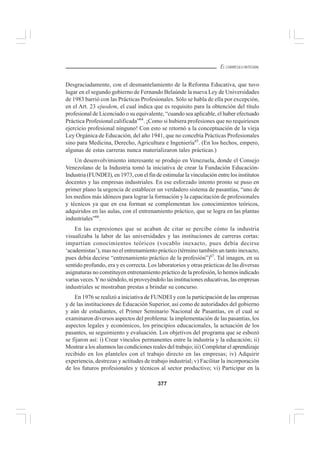 377
EL CURRÍCULO INTEGRAL
Desgraciadamente, con el desmantelamiento de la Reforma Educativa, que tuvo
lugar en el segundo gobierno de Fernando Belaúnde la nueva Ley de Universidades
de 1983 barrió con las Prácticas Profesionales. Sólo se habla de ella por excepción,
en el Art. 23 ejusdem, el cual indica que es requisito para la obtención del título
profesional de Licenciado o su equivalente, “cuando sea aplicable, el haber efectuado
Práctica Profesional calificada”64
. ¡Como si hubiera profesiones que no requiriesen
ejercicio profesional ninguno! Con esto se retornó a la conceptuación de la vieja
Ley Orgánica de Educación, del año 1941, que no concebía Prácticas Profesionales
sino para Medicina, Derecho, Agricultura e Ingeniería65
. (En los hechos, empero,
algunas de estas carreras nunca materializaron tales prácticas.)
Un desenvolvimiento interesante se produjo en Venezuela, donde el Consejo
Venezolano de la Industria tomó la iniciativa de crear la Fundación Educación-
Industria (FUNDEI), en 1973, con el fin de estimular la vinculación entre los institutos
docentes y las empresas industriales. En ese esforzado intento pronto se puso en
primer plano la urgencia de establecer un verdadero sistema de pasantías, “uno de
los medios más idóneos para lograr la formación y la capacitación de profesionales
y técnicos ya que en esa forman se complementan los conocimientos teóricos,
adquiridos en las aulas, con el entrenamiento práctico, que se logra en las plantas
industriales”66
.
En las expresiones que se acaban de citar se percibe cómo la industria
visualizaba la labor de las universidades y las instituciones de carreras cortas:
impartían conocimientos teóricos (vocablo inexacto, pues debía decirse
‘academistas’), mas no el entrenamiento práctico (término también un tanto inexacto,
pues debía decirse “entrenamiento práctico de la profesión”)67
. Tal imagen, en su
sentido profundo, era y es correcta. Los laboratorios y otras prácticas de las diversas
asignaturas no constituyen entrenamiento práctico de la profesión, lo hemos indicado
varias veces.Yno siéndolo, ni proveyéndolo las instituciones educativas, las empresas
industriales se mostraban prestas a brindar su concurso.
En 1976 se realizó a iniciativa de FUNDEI y con la participación de las empresas
y de las instituciones de Educación Superior, así como de autoridades del gobierno
y aún de estudiantes, el Primer Seminario Nacional de Pasantías, en el cual se
examinaron diversos aspectos del problema: la implementación de las pasantías, los
aspectos legales y económicos, los principios educacionales, la actuación de los
pasantes, su seguimiento y evaluación. Los objetivos del programa que se esbozó
se fijaron así: i) Crear vínculos permanentes entre la industria y la educación; ii)
Mostrar a los alumnos las condiciones reales del trabajo; iii) Completar el aprendizaje
recibido en los planteles con el trabajo directo en las empresas; iv) Adquirir
experiencia, destrezas y actitudes de trabajo industrial; v) Facilitar la incorporación
de los futuros profesionales y técnicos al sector productivo; vi) Participar en la
 