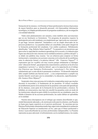 378
WALTER PEÑALOZA RAMELLA
formación de los mismos; vii) Orientar al futuro profesional (o técnico) hacia áreas
de mayor beneficio para su desarrollo personal; viii) Intercambiar información
tecnológica; ix)Adaptar periódicamente los programas académicos y de investigación
a la realidad industrial.
Todos estos planteamientos son sensatos, como también otras aseveraciones
que en ese Seminario se formularon. “Un programa de pasantías requiere la
participación activa del estudiante y no simplemente que ‘aproveche sus vacaciones’
ni que haga ‘turismo industrial’, limitándose a ser un simple observador de los
procesos productivos. Las pasantías deben ser concebidas como parte integral de
la formación profesional del estudiante. Con crédito académico. Debidamente
planificadas.” (Ing. Roberto Salas Capriles)68
. “La pasantía es un mecanismo que
aprovecha la capacidad de enseñanza-aprendizaje de la escuela y la industria para
lograr una educación más cónsona con la realidad económica y política del país” y
se añade con palabras muy exactas: “[es un esfuerzo] para cooperar en forma
institucional y sistemática con acciones concretas en la solución de los problemas
entre la educación formal y la práctica laboral.” (Dr. Francisco Tugues)69
. Y
expresamos que los vocablos son muy exactos porque nítidamente se distingue
entre ‘educación formal’, que proporciona conocimientos y prácticas en las diversas
asignaturas (‘episteme’), y ‘práctica laboral’, que es la capacitación en el trabajo
(las Prácticas que llamamos 