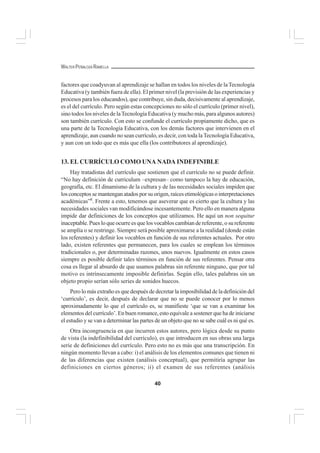 40
WALTER PEÑALOZA RAMELLA
factores que coadyuvan al aprendizaje se hallan en todos los niveles de laTecnología
Educativa (y también fuera de ella). El primer nivel (la previsión de las experiencias y
procesos para los educandos), que contribuye, sin duda, decisivamente al aprendizaje,
es el del currículo. Pero según estas concepciones no sólo el currículo (primer nivel),
sino todos los niveles de laTecnología Educativa (y mucho más, para algunos autores)
son también currículo. Con esto se confunde el currículo propiamente dicho, que es
una parte de la Tecnología Educativa, con los demás factores que intervienen en el
aprendizaje, aun cuando no sean currículo, es decir, con toda laTecnología Educativa,
y aun con un todo que es más que ella (los contributores al aprendizaje).
13. EL CURRÍCULO COMO UNA NADA INDEFINIBLE
Hay tratadistas del currículo que sostienen que el currículo no se puede definir.
“No hay definición de curriculum –expresan– como tampoco la hay de educación,
geografía, etc. El dinamismo de la cultura y de las necesidades sociales impiden que
losconceptossemantenganatadosporsuorigen,raícesetimológicasointerpretaciones
académicas”8
. Frente a esto, tenemos que aseverar que es cierto que la cultura y las
necesidades sociales van modificándose incesantemente. Pero ello en manera alguna
impide dar definiciones de los conceptos que utilizamos. He aquí un non sequitur
inaceptable. Pues lo que ocurre es que los vocablos cambian de referente, o su referente
se amplía o se restringe. Siempre será posible aproximarse a la realidad (donde están
los referentes) y definir los vocablos en función de sus referentes actuales. Por otro
lado, existen referentes que permanecen, para los cuales se emplean los términos
tradicionales o, por determinadas razones, unos nuevos. Igualmente en estos casos
siempre es posible definir tales términos en función de sus referentes. Pensar otra
cosa es llegar al absurdo de que usamos palabras sin referente ninguno, que por tal
motivo es intrínsecamente imposible definirlas. Según ello, tales palabras sin un
objeto propio serían sólo series de sonidos huecos.
Pero lo más extraño es que después de decretar la imposibilidad de la definición del
‘currículo’, es decir, después de declarar que no se puede conocer por lo menos
aproximadamente lo que el currículo es, se manifieste ‘que se van a examinar los
elementos del currículo’. En buen romance, esto equivale a sostener que ha de iniciarse
el estudio y se van a determinar las partes de un objeto que no se sabe cuál es ni qué es.
Otra incongruencia en que incurren estos autores, pero lógica desde su punto
de vista (la indefinibilidad del currículo), es que introducen en sus obras una larga
serie de definiciones del currículo. Pero esto no es más que una transcripción. En
ningún momento llevan a cabo: i) el análisis de los elementos comunes que tienen ni
de las diferencias que existen (análisis conceptual), que permitiría agrupar las
definiciones en ciertos géneros; ii) el examen de sus referentes (análisis
 