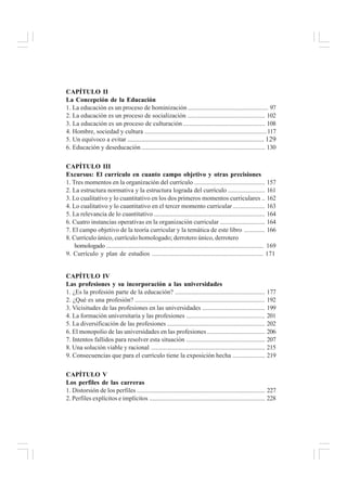 CAPÍTULO II
La Concepción de la Educación
1. La educación es un proceso de hominización .................................................. 97
2. La educación es un proceso de socialización ................................................ 102
3. La educación es un proceso de culturación ................................................... 108
4. Hombre, sociedad y cultura ............................................................................117
5. Un equívoco a evitar .............................................................................. 129
6. Educación y deseducación ............................................................................. 130
CAPÍTULO III
Excursus: El currículo en cuanto campo objetivo y otras precisiones
1. Tres momentos en la organización del currículo ............................................ 157
2. La estructura normativa y la estructura lograda del currículo ....................... 161
3. Lo cualitativo y lo cuantitativo en los dos primeros momentos curriculares .. 162
4. Lo cualitativo y lo cuantitativo en el tercer momento curricular .................... 163
5. La relevancia de lo cuantitativo ..................................................................... 164
6. Cuatro instancias operativas en la organización curricular ............................ 164
7. El campo objetivo de la teoría curricular y la temática de este libro ............. 166
8. Currículo único, currículo homologado; derrotero único, derrotero
homologado .................................................................................................. 169
9. Currículo y plan de estudios .................................................................... 171
CAPÍTULO IV
Las profesiones y su incorporación a las universidades
1. ¿Es la profesión parte de la educación? ........................................................ 177
2. ¿Qué es una profesión? ................................................................................. 192
3. Vicisitudes de las profesiones en las universidades ....................................... 199
4. La formación universitaria y las profesiones ................................................. 201
5. La diversificación de las profesiones ............................................................. 202
6. El monopolio de las universidades en las profesiones .................................... 206
7. Intentos fallidos para resolver esta situación ................................................. 207
8. Una solución viable y racional ....................................................................... 215
9. Consecuencias que para el currículo tiene la exposición hecha .................... 219
CAPÍTULO V
Los perfiles de las carreras
1. Distorsión de los perfiles ................................................................................ 227
2. Perfiles explícitos e implícitos ........................................................................ 228
 