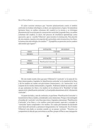 42
WALTER PEÑALOZA RAMELLA
El autor sostiene entonces que “nuestro planteamiento centra el ámbito
curricular en el plano teleológico, es decir, son aspiraciones y logros. Su naturaleza
[primera línea, en ambas columnas del cuadro] es la misma y se distingue
plenamente de la acción para la consecución curricular [segunda línea, en ambas
columnas del cuadro], es decir, del proceso de enseñanza–aprendizaje como
ejecución, que es –escribe Villarroel– para nosotros la instrucción. Para decirlo
de otra manera, nuestra con-cepción del curriculum está circunscrita a los fines;
la instrucción está referida a los medios”13
. Ejemplifica su posición con los cuadros
adicionales que siguen14
:
De este modo resulta claro que para Villarroel el ‘currículo’ es la suma de los
fines intencionados y logrados; la ‘planificación curricular’es la reunión de los fines
y de los medios en cuanto son previsiones (intenciones); y la ‘instrucción’ es el
conjunto de los medios intencionados y logrados. Podríamos añadir un cuarto cuadro
en que uniéramos los fines y los medios en la columna de la ‘Realidad’ (el lado
opuesto de la ‘planificación curricular’), el cual podría denominarse de la ‘efectuación
curricular’.
Un punto de duda, y aún de confusión, es que llame ‘Planificación Curricular’a
la unión de los fines y medios, considerados como intenciones. Porque si ha restringido
el nombre de ‘currículo’ a los fines (previstos y logrados), denominar ‘Planificación
Curricular’ a los fines y a los medios como previsiones, equivale a extender lo
‘curricular’ hasta comprender a los medios, los cuales previamente ha declarado
estar fuera del currículo y pertenecer íntegramente a la ‘instrucción. En el mismo
Villarroel esta duda se acentúa cuando en un pasaje sostiene: “Nosotros no
compartimos la idea de que curriculum es un Plan, porque el Plan es una conjugación
MEDIOS
INTENCIÓN REALIDAD
FINES Currículo
MEDIOS
INTENCIÓN REALIDAD
FINES
Planificación Currícular
MEDIOS
INTENCIÓN REALIDAD
FINES
Instrucción
 