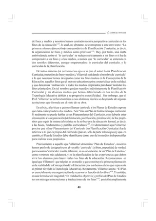 43
EL CURRÍCULO INTEGRAL
de fines y medios y nosotros hemos centrado nuestra perspectiva curricular en los
fines de la educación”15
, lo cual, no obstante, se contrapone a este otro texto: “La
primera columna (intención) correspondería a la Planificación Curricular, es decir,
la organización de fines y medios como previsión”16
. Hay, por tanto, una cierta
ambivalencia sobre si ‘lo curricular’ se reduce estrictamente a los fines o si ha de
comprender a los fines y a los medios, a menos que ‘lo curricular’ se entienda en
dos sentidos diferentes, aunque emparentados: lo curricular del currículo, y lo
curricular de la planificación.
De todas maneras (si cerramos los ojos a lo que el autor llama Planificación
Curricular, o reunión de fines y medios),Villarroel está dando el nombre de ‘currículo’
a lo que nosotros hemos designado como los fines ínsitos en la Concepción de la
Educación, aquellos fines que el proceso educativo aspira a materializar en la realidad;
y que denomina ‘instrucción’ a todos los medios empleados para hacer realidad los
fines planteados. En tal nombre quedan reunidos indistintamente la Planificación
Curricular y los diversos medios que hemos diferenciado en los niveles de la
Tecnología Educativa debido a su progresiva especificidad. Sin embargo, que el
Prof. Villarroel se refiera también a esos distintos niveles se desprende de algunas
acotaciones que formula en el resto de su obra.
En efecto, al criticar a quienes llaman currículo a los Planes de Estudio expresa
que éstos corresponden a los medios. Son “más un Plan de Instrucción que curricular.
Si realmente se puede hablar de un Planeamiento del Currículo, este debería estar
circunscrito a la organización (delimitación, justificación, priorización) de los propó-
sitos que según la instancia histórica se le atribuyen a la educación formal, es decir,
a las bases, fundamentos y perfiles curriculares”17
. Evidentemente aquí Villarroel
precisa que si hay Planeamiento del Currículo (no Planificación Curricular) ha de
referirse a lo que es propio del currículo (para él, sólo la parte teleológica) y que, en
cambio, el Plan de Estudios debe identificarse como uno de los medios indispensables
para realizar esos propósitos.
Precisamente a aquello que Villarroel denomina ‘Plan de Estudios’, nosotros
hemos preferido designarlo con el vocablo ‘currículo’ (si bien, en puridad de verdad,
para nosotros ‘currículo’ resulta diferente, en su orientación, de un ‘Plan de Estudios’,
como veremos más adelante), y es la planificación de las experiencias que deben
vivir los alumnos para hacer reales los fines de la educación. Reconocemos –al
igual que Villarroel– que tal plan es un medio y que constituye la primera plasmación
en la realidad de la Concepción de la Educación (por eso hemos dicho que representa
al primer nivel de la Tecnología Educativa). Rectamente, Villarroel anota: “El Plan
es esencialmente una organización de recursos en función de los fines”18
.Ytambién,
en una formulación magistral: “en realidad los objetivos y perfiles del Plan de Estudios
no son más que concreciones y traducciones de los fines”19
, posición ampliamente
 