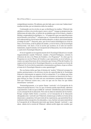 44
WALTER PEÑALOZA RAMELLA
compartida por nosotros. (Ya sabemos, por otro lado, que a veces esas ‘traducciones’
resultan torcidas, por ser aleatorios todos los medios).
Continuando con los niveles en que se distribuyen los medios, Villarroel más
adelante se refiere a los niveles macro, meso y micro20
.Aunque no proporciona las
definiciones de todos ellos, se infiere de sus palabras que el nivel macro, citando a
Herbart, comprendería lo teleológico, i.e., “el campo de lo que son especificaciones
de la Filosofía y de la Ética”21
; mientras que se “circunscribe la operacionalización
de lo educacional en el nivel micro del sistema educativo, es decir, casi exclusivamente
al trabajo de aula”22
. Parecería, pues, que el nivel macro (teleológico) es el de los
fines; el nivel meso, el de los planes de estudio; y el nivel micro, el de la tecnología
instruccional, vale decir, el de la acción que acontece en el aula (en nuestro
tratamiento, respectivamente, la Concepción de la Educación y los niveles primero
y cuarto de la Tecnología Educativa).
El nivel segundo (en el esquema nuestro de la Tecnología Educativa) es tocado
tangencialmente cuando Villarroel, citando a Nacarid Rodríguez, constata la
referencia de ésta a los Planes de Estudios y los Programas23
. Es claro que los
Programas no son los Planes de Estudios y que representan un nivel inferior, en
cuanto son especificaciones de los elementos que forman el Plan de Estudios. En
cuanto al nivel tercero de la Tecnología Educativa, no está ausente en el texto de
Villarroel. Es el nivel de los materiales e instrumentos auxiliares, al que se refiere
al tratar de la Tecnología Educativa como aparatología24
.
Por eso hemos dicho que bajo el término de ‘medios’ Villarroel consigna los
medios pertenecientes a los diversos niveles de especificidad de la Tecnología
Educativa (únicamente no aparece el de la evaluación). Y es evidente que tiene
razón, que todos ellos son realmente medios existentes en función de los fines y
para realizar los fines. En todo esto nos encontramos enteramente de acuerdo.
Sólo que Villarroel reitera una y otra vez que son los fines los que deben
denominarse ‘currículo’.
Terminológicamente, si se quiere llamar ‘currículo’ a la Concepción de la
Educación puede hacerse. Una vez que el término queda especificado, sabremos
a qué atenernos. Cada vez que se hable de ‘currículo’ entenderemos que la referencia
es a la concepción de la educación. Pero esto no altera la naturaleza de los hechos.
Porque siempre habrá frente a nosotros: a) la Concepción de la Educación
(designada como ‘currículo’por Villarroel), instancia que se halla en el reino de las
intenciones o propósitos; b) la previsión de las experiencias, que permitirán llevar
realmente dicha concepción a los educandos, o sea, el primer acto para materializar
la Concepción de la Educación (previsión que hemos llamado ‘currículo’ y que
ahora –dentro de la versión de Villarroel– deberá recibir algún otro nombre: por
 