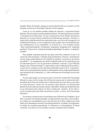 45
EL CURRÍCULO INTEGRAL
ejemplo, Planes de Estudio, aunque en nuestra opinión ello no es exacto); y c) los
restantes niveles de la Tecnología Educativa (otros medios).
Como se ve, los nombres pueden cambiar de referente, y mencionar hechos
distintos. Pero los hechos mismos quedan incólumes. Nosotros preferimos nombrar
‘Concepción de la Educación’ a lo que constituyen los fines últimos del proceso
educativo (y su motor inicial): el hecho a) en el párrafo que antecede; ‘currículo’, a
la previsión y planificación de las experiencias que van a llevar tal concepción a la
realidad (por lo demás, es el uso originario de este vocablo, salvo las modificaciones
que constataremos en sus contenidos): es el hecho b); y a los restantes niveles
–item c) del anterior párrafo– los llamamos: ‘programas’ al segundo nivel, ‘materiales
auxiliares’ al tercer nivel, ‘sistema de enseñanza-aprendizaje’ al cuarto, y ‘evaluación’
al quinto.
Para adoptar semejante posición nos guía como hilo conductor lo que es la
esencia de toda tecnología: “conjunto de procedimientos, técnicas o instrumentos
con los cuales materializamos en la realidad un artefacto o un proceso que hemos
concebido”25
. Es transparente que desde la planificación de las experiencias que
los educandos han de vivir (lo que hemos nombrado ‘currículo’ y que Villarroel
designa como ‘Planes de Estudio’y, mejor todavía, como ‘traducciones de los fines’),
a través de los restantes niveles que hemos detectado, hasta el de la ‘evaluación’,
todos son eso: procedimientos, técnicas o instrumentos con los cuales materializamos
una concepción de la educación, i.e., ellos conforman una Tecnología, en este caso
Educativa.
No hay nada negativo en reconocer que el ‘currículo’es parte de la Tecnología
Educativa y que, en ella, ocupa el nivel más alto, puesto que es concreción real e
inmediata de los fines de la educación. Evidentemente hay unos fines y esos fines
los materializamos, dentro de una primera aproximación, en determinada
planificación de experiencias para nuestros educandos. Desde que tal planificación
es un instrumento para realizar los fines (‘traducción –primera– de los fines’),
cae de su propio peso que dicho instrumento es parte –e inicio– de la Tecnología
Educativa.
En resumen, creemos estar en coincidencia con Villarroel en el Capítulo 1 de su
libro, en cuanto a los hechos desnudos: en educación hay unos fines y unos medios.
Los medios no son detallados por él, mas del resto de su libro colígese que están
dentro de lo llamado por nosotros Tecnología Educativa: los planes, los programas,
el trabajo de enseñanza-aprendizaje. La diferencia es terminológica. Él llama
‘currículo’ a los fines y no a los medios; nosotros, al primero de los medios.
 